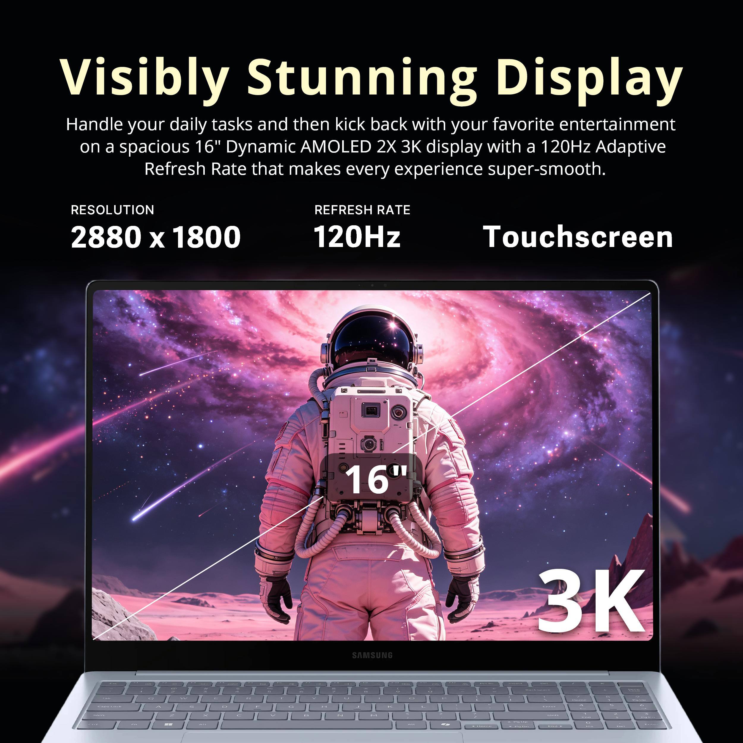 Visibly Stunning Display

Handle your daily tasks and then kick back with your favorite entertainment on a spacious 16" Dynamic AMOLED 2X 3K display with a 120Hz Adaptive Refresh Rate that makes every experience super-smooth.

RESOLUTION 2880 x 1800
REFRESH RATE 120Hz
Touchscreen
16"
SAMSUNG
3K