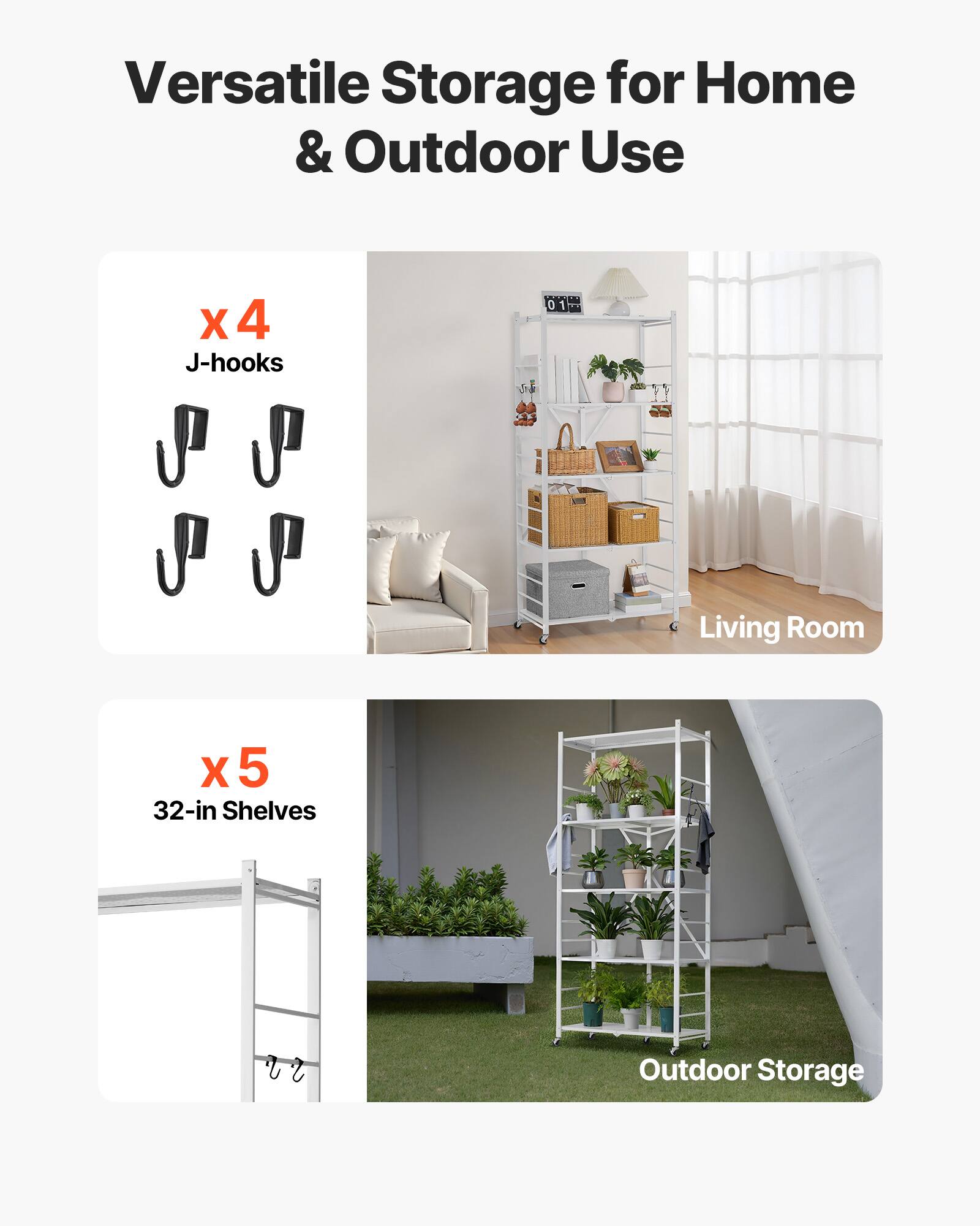 Versatile Storage for Home & Outdoor Use

X 4 J-hooks
Living Room
X 5 32-in Shelves
Outdoor Storage