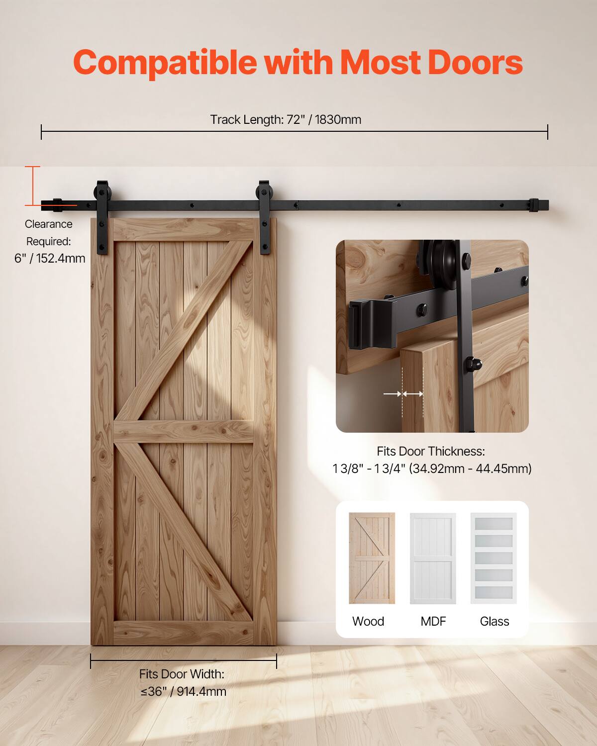 Compatible with Most Doors  
Track Length: 72" / 1830mm  
Clearance Required: 6" / 152.4mm  
Fits Door Thickness: 1 3/8" - 1 3/4" (34.92mm - 44.45mm)  
Fits Door Width: ≤36" / 914.4mm  
Material Compatibility: Wood, MDF, Glass