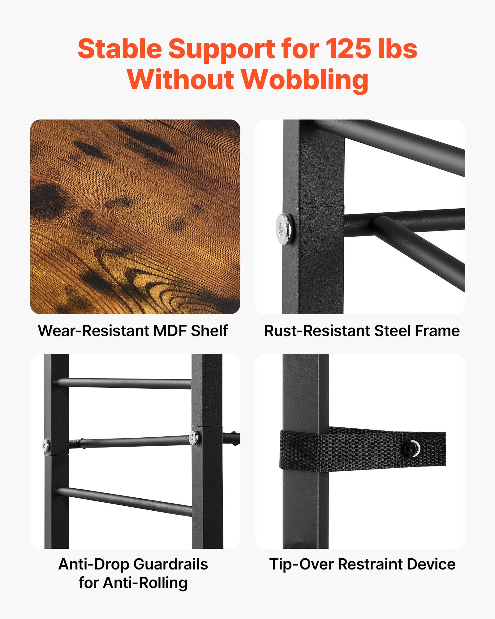 Stable Support for 125 lbs Without Wobbling  
Wear-Resistant MDF Shelf  
Rust-Resistant Steel Frame  
Anti-Drop Guardrails for Anti-Rolling  
Tip-Over Restraint Device