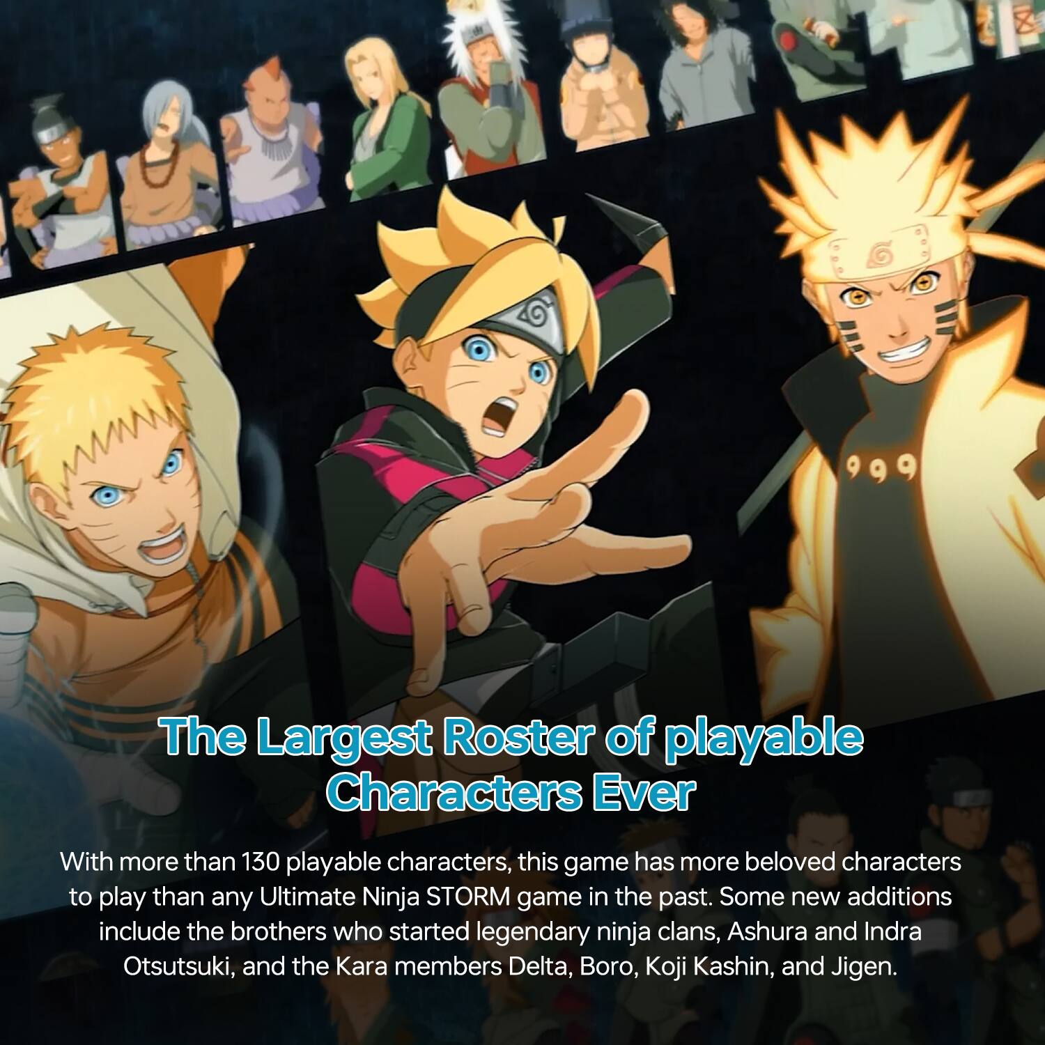 The Largest Roster of playable Characters Ever

With more than 130 playable characters, this game has more beloved characters to play than any Ultimate Ninja STORM game in the past. Some new additions include the brothers who started legendary ninja clans, Ashura and Indra Otsutsuki, and the Kara members Delta, Boro, Koji Kashin, and Jigen.