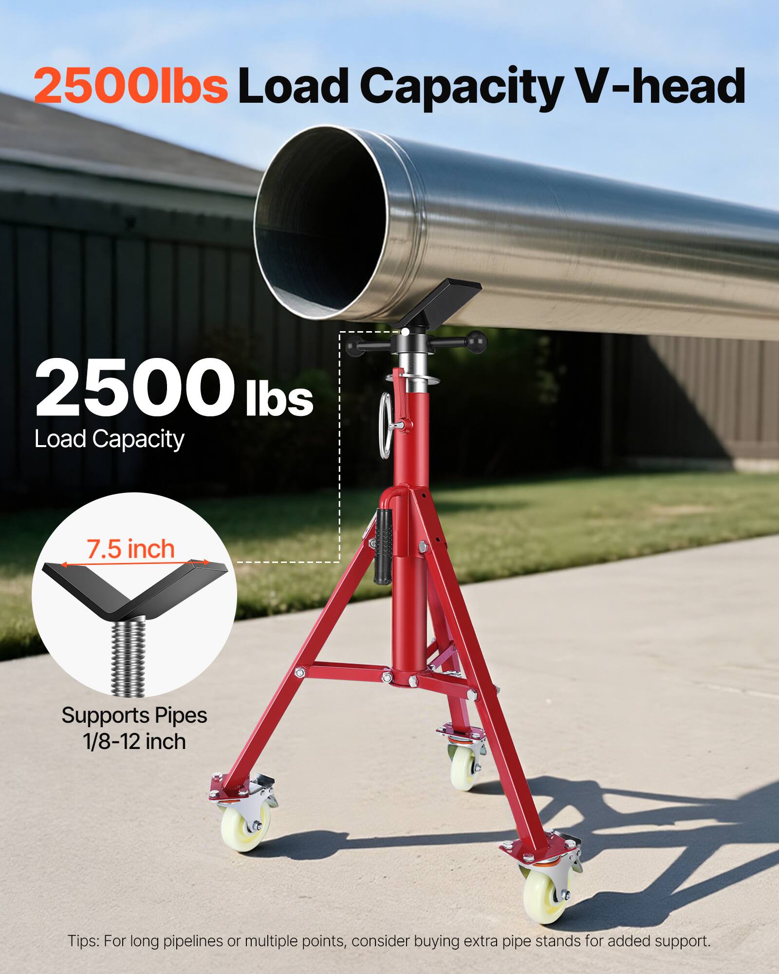 2500lbs Load Capacity V-head  
2500 lbs Load Capacity  
7.5 inch  
Supports Pipes 1/8-12 inch  
Tips: For long pipelines or multiple points, consider buying extra pipe stands for added support.