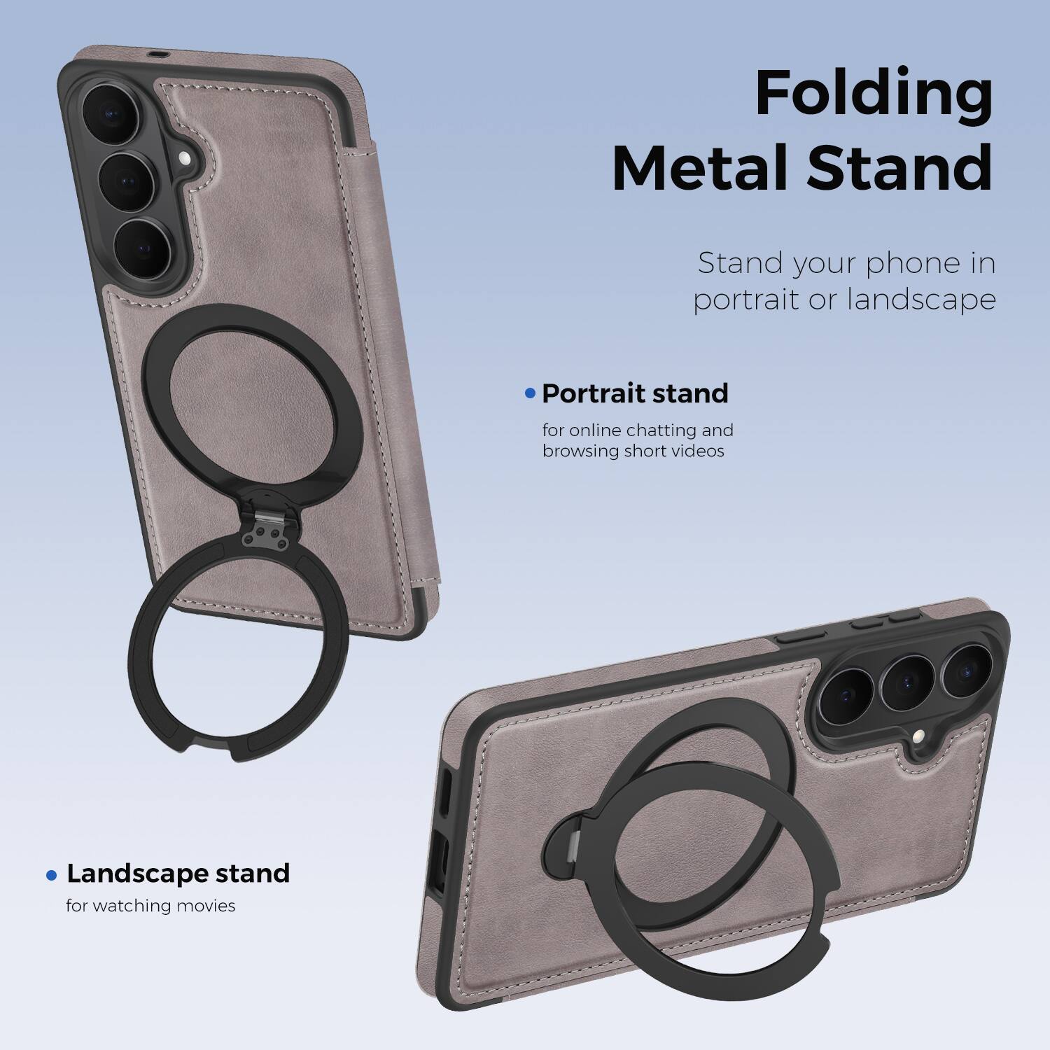 Folding Metal Stand

Stand your phone in portrait or landscape

- Portrait stand for online chatting and browsing short videos
- Landscape stand for watching movies