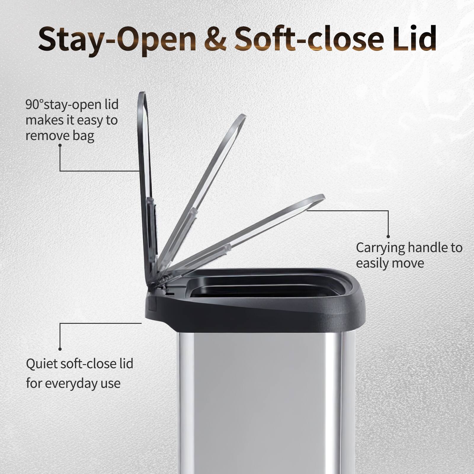 Stay-Open & Soft-close Lid

90° stay-open lid makes it easy to remove bag

Carrying handle to easily move

Quiet soft-close lid for everyday use