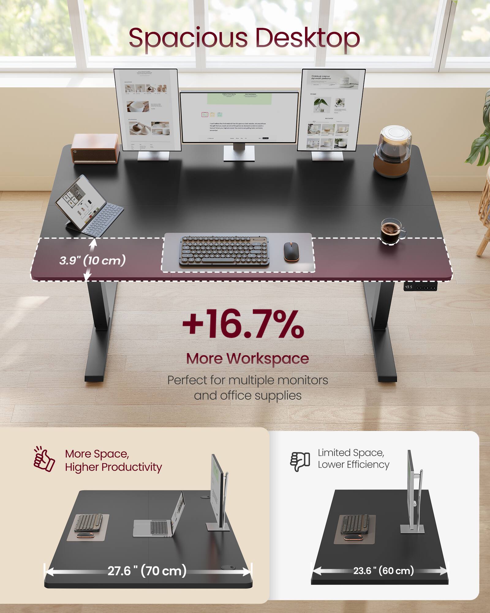 Spacious Desktop

3.9" (10 cm) ES

+16.7% More Workspace

Perfect for multiple monitors and office supplies

More Space, Higher Productivity

Limited Space, Lower Efficiency

27.6" (70 cm)

23.6" (60 cm)