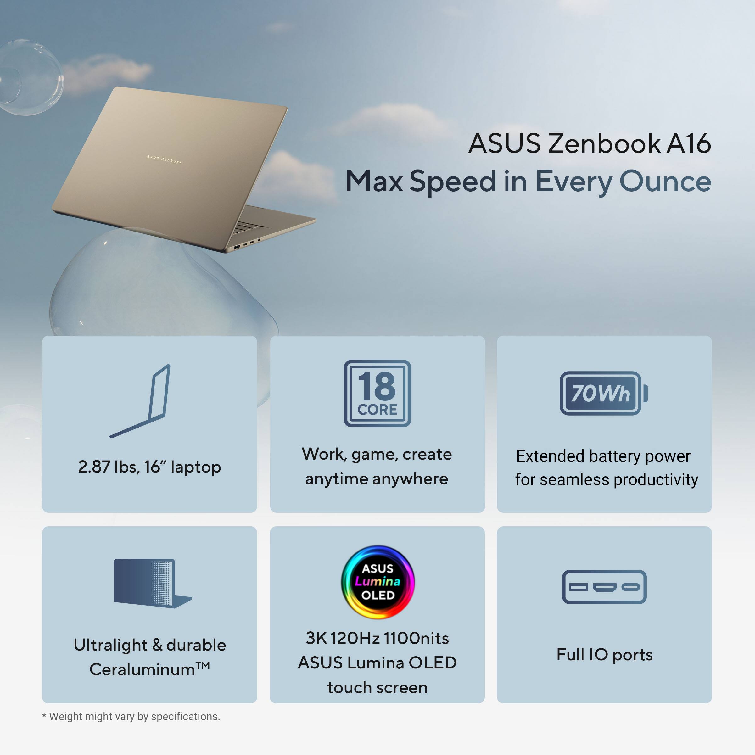 ASUS Zenbook A16  
Max Speed in Every Ounce

- 2.87 lbs, 16" laptop
- 18 CORE
- Work, game, create anytime anywhere
- 70Wh
- Extended battery power for seamless productivity
- Ultralight & durable Ceraluminum™
- 3K 120Hz 1100nits ASUS Lumina OLED touch screen
- Full IO ports

*Weight might vary by specifications.