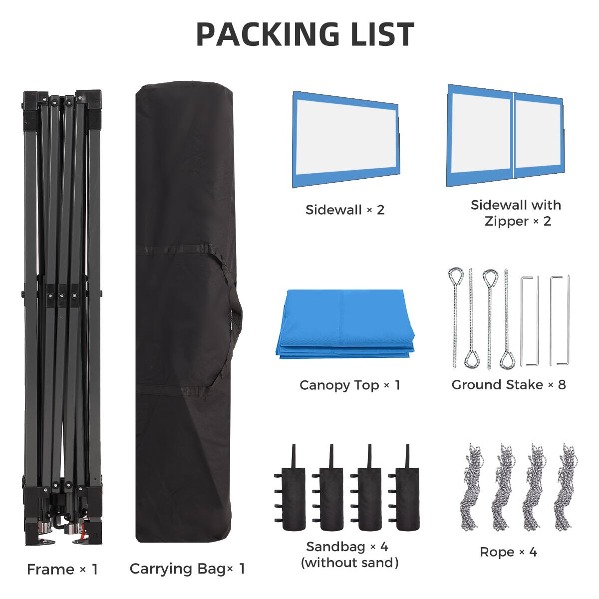 PACKING LIST

- Sidewall x 2
- Sidewall with Zipper x 2
- Canopy Top x 1
- Ground Stake x 8
- Frame x 1
- Carrying Bag x 1
- Sandbag x 4 (without sand)
- Rope x 4
