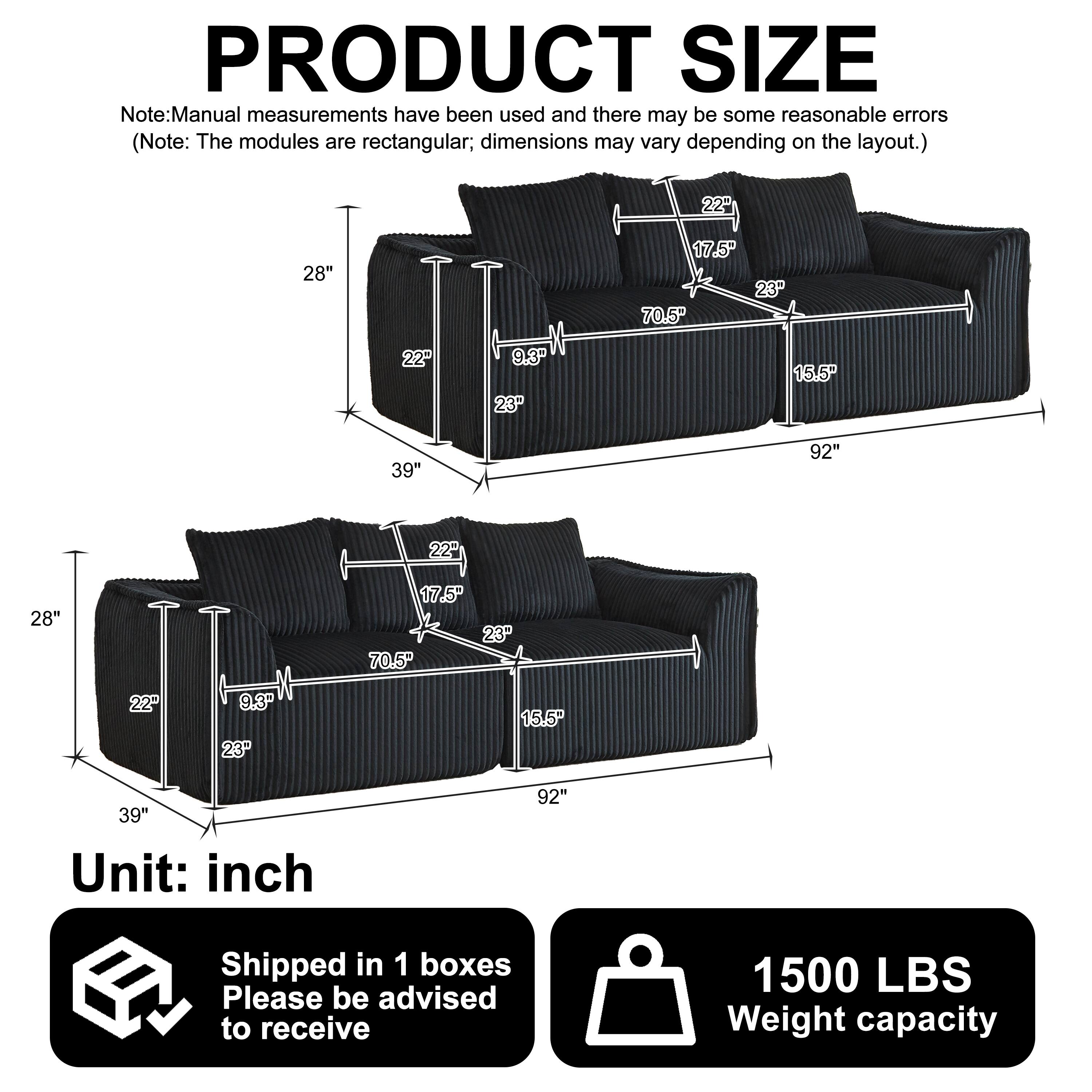 PRODUCT SIZE

Note: Manual measurements have been used and there may be some reasonable errors (Note: The modules are rectangular; dimensions may vary depending on the layout.)

- 22" x 28" x 17.5" x 23" x 70.5" x 22" x 9.3" x 23" x 15.5" x 39" x 92"
- 22" x 28" x 22" x 9.3" x 23" x 17.5" x 23" x 70.5" x 15.5" x 39" x 92"

Unit: inch

Shipped in 1 boxes

Please be advised to receive

1500 LBS Weight capacity
