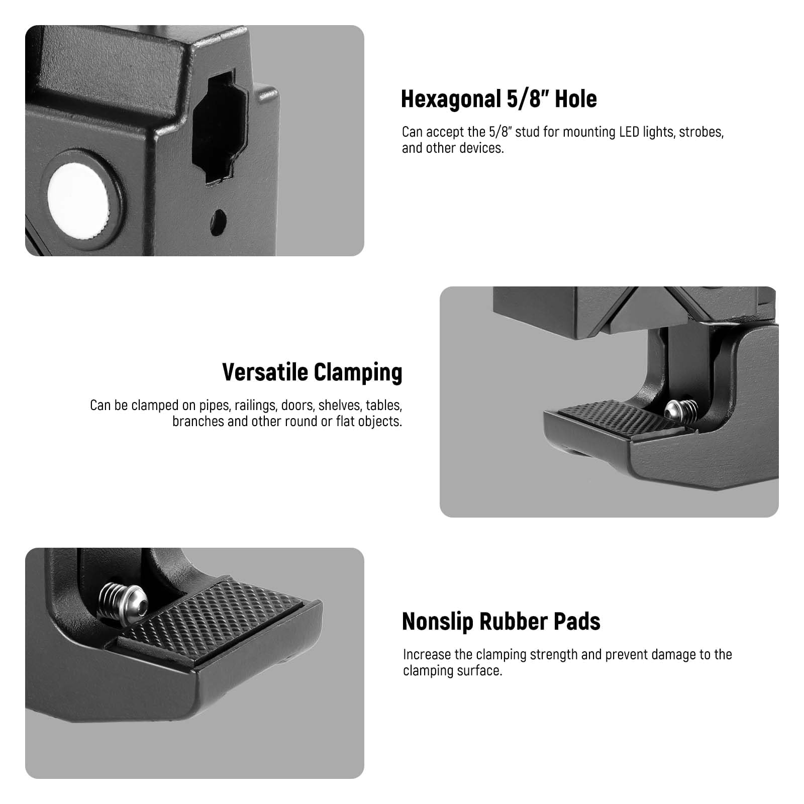 Hexagonal 5/8" Hole  
Can accept the 5/8" stud for mounting LED lights, strobes, and other devices.  

Versatile Clamping  
Can be clamped on pipes, railings, doors, shelves, tables, branches, and other round or flat objects.  

Nonslip Rubber Pads  
Increase the clamping strength and prevent damage to the clamping surface.