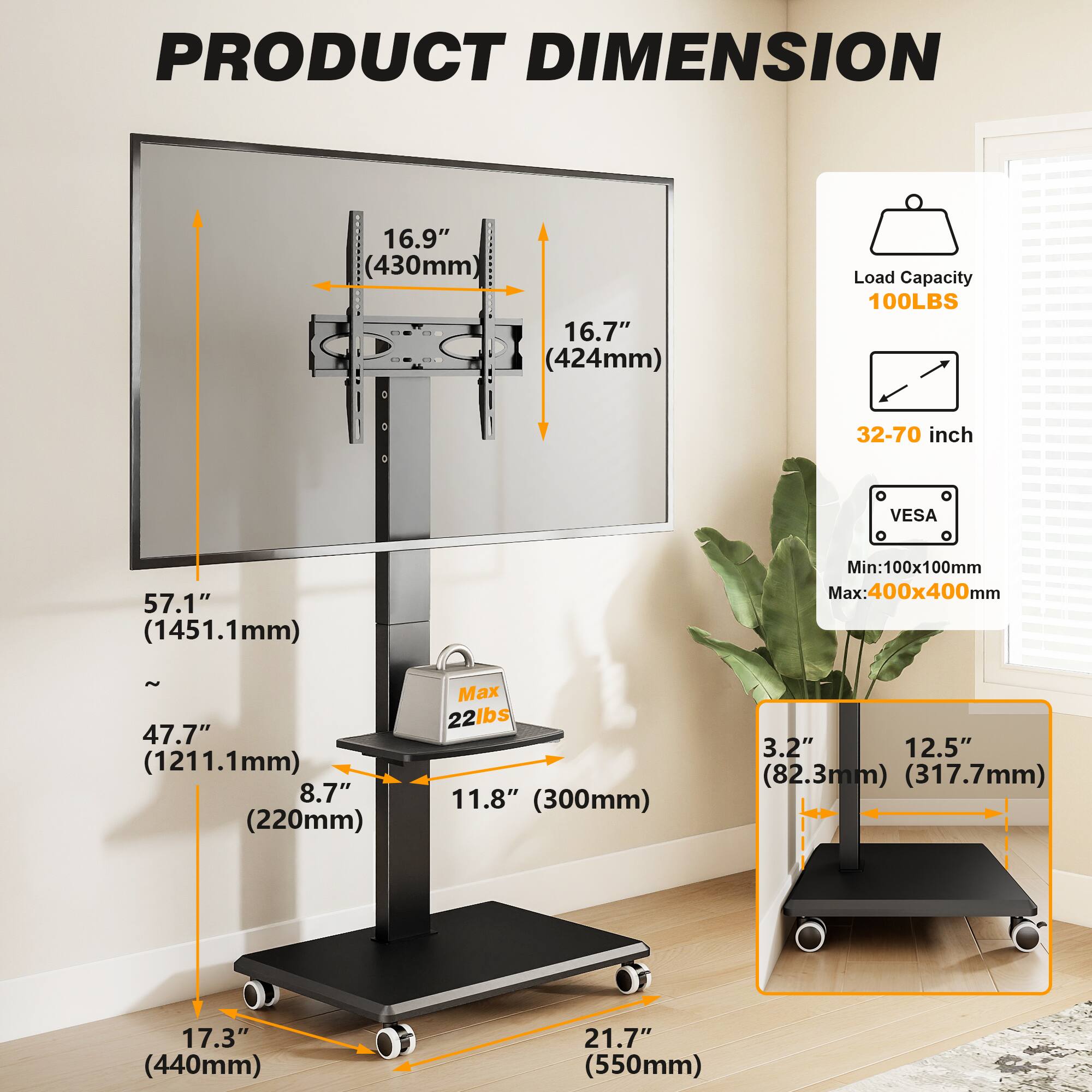 PRODUCT DIMENSION

- 16.9" (430mm)
- 16.7" (424mm)
- Load Capacity: 100LBS
- 32-70 inch
- VESA: Min: 100x100mm Max: 400x400mm
- 57.1" (1451.1mm)
- 47.7" (1211.1mm) 8.7" (220mm)
- Max 22lbs 11.8" (300mm)
- 3.2" (82.3mm) 12.5" (317.7mm)
- 17.3" (440mm)
- 21.7" (550mm)