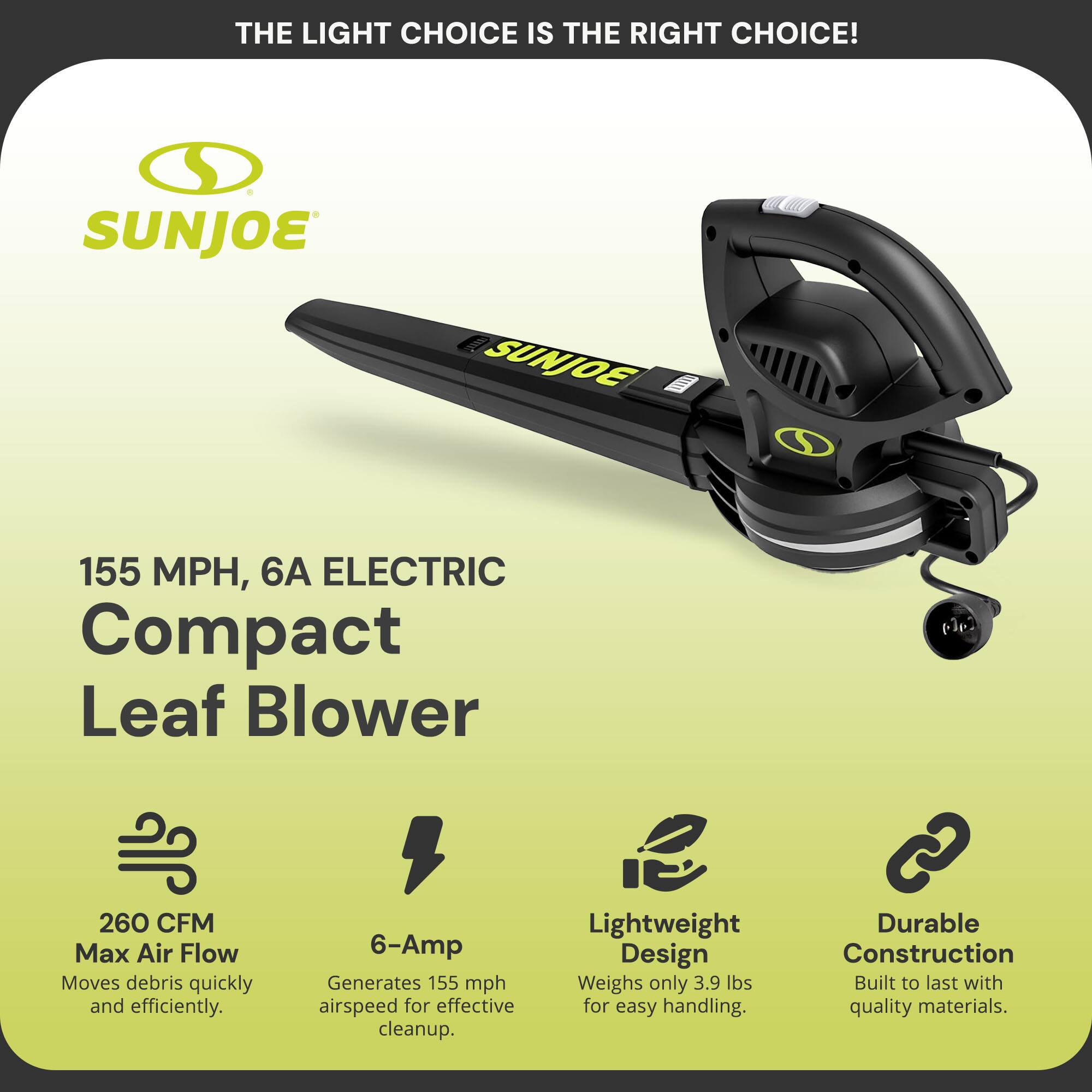**THE LIGHT CHOICE IS THE RIGHT CHOICE!**

**SUNJOE**

**155 MPH, 6A ELECTRIC Compact Leaf Blower**

- **260 CFM Max Air Flow**  
  Moves debris quickly and efficiently.

- **6-Amp**  
  Generates 155 mph airspeed for effective cleanup.

- **Lightweight Design**  
  Weighs only 3.9 lbs for easy handling.

- **Durable Construction**  
  Built to last with quality materials.