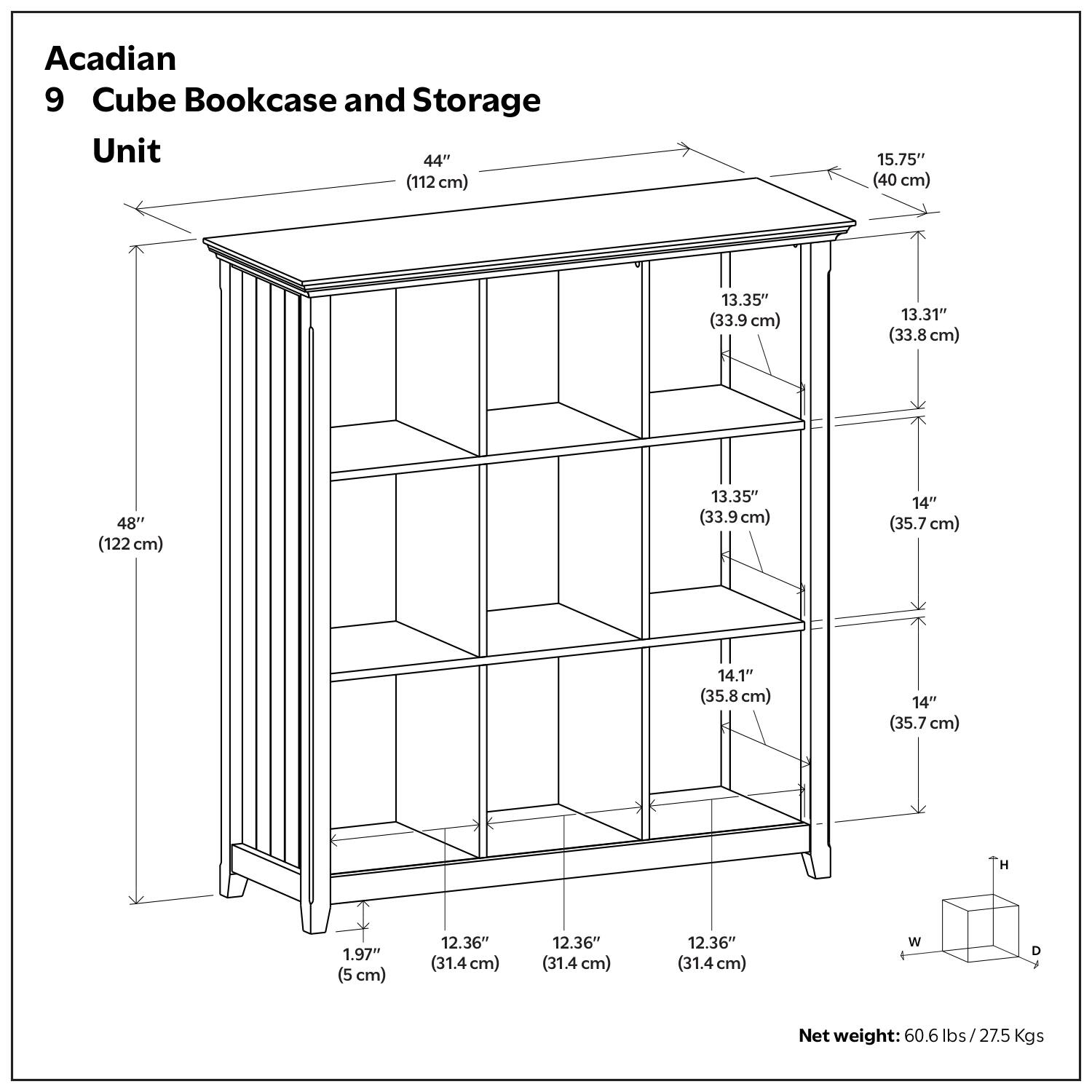 Acadian 9 Cube Bookcase and Storage Unit

- Height: 48" (122 cm)
- Width: 44" (112 cm)
- Depth: 15.75" (40 cm)
- Cube Dimensions:
  - Height: 13.35" (33.9 cm)
  - Width: 12.36" (31.4 cm)
  - Depth: 12.36" (31.4 cm)
- Shelf Heights:
  - 13.31" (33.8 cm)
  - 14" (35.7 cm)
  - 14.1" (35.8 cm)
  - 14" (35.7 cm)
- Base Height: 1.97" (5 cm)
- Net weight: 60.6 lbs / 27.5 Kgs