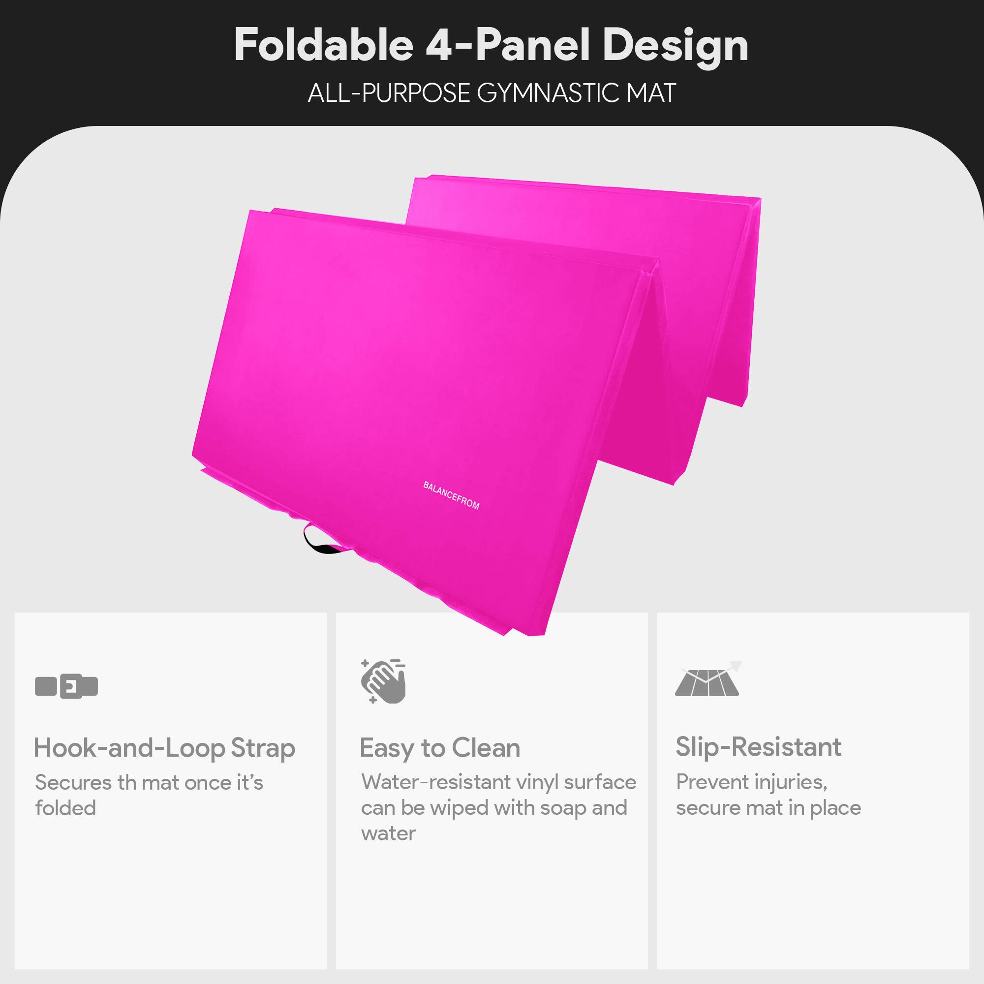 Foldable 4-Panel Design  
ALL-PURPOSE GYMNASTIC MAT  

- Hook-and-Loop Strap  
  Secures the mat once it's folded  

- Easy to Clean  
  Water-resistant vinyl surface can be wiped with soap and water  

- Slip-Resistant  
  Prevent injuries, secure mat in place
