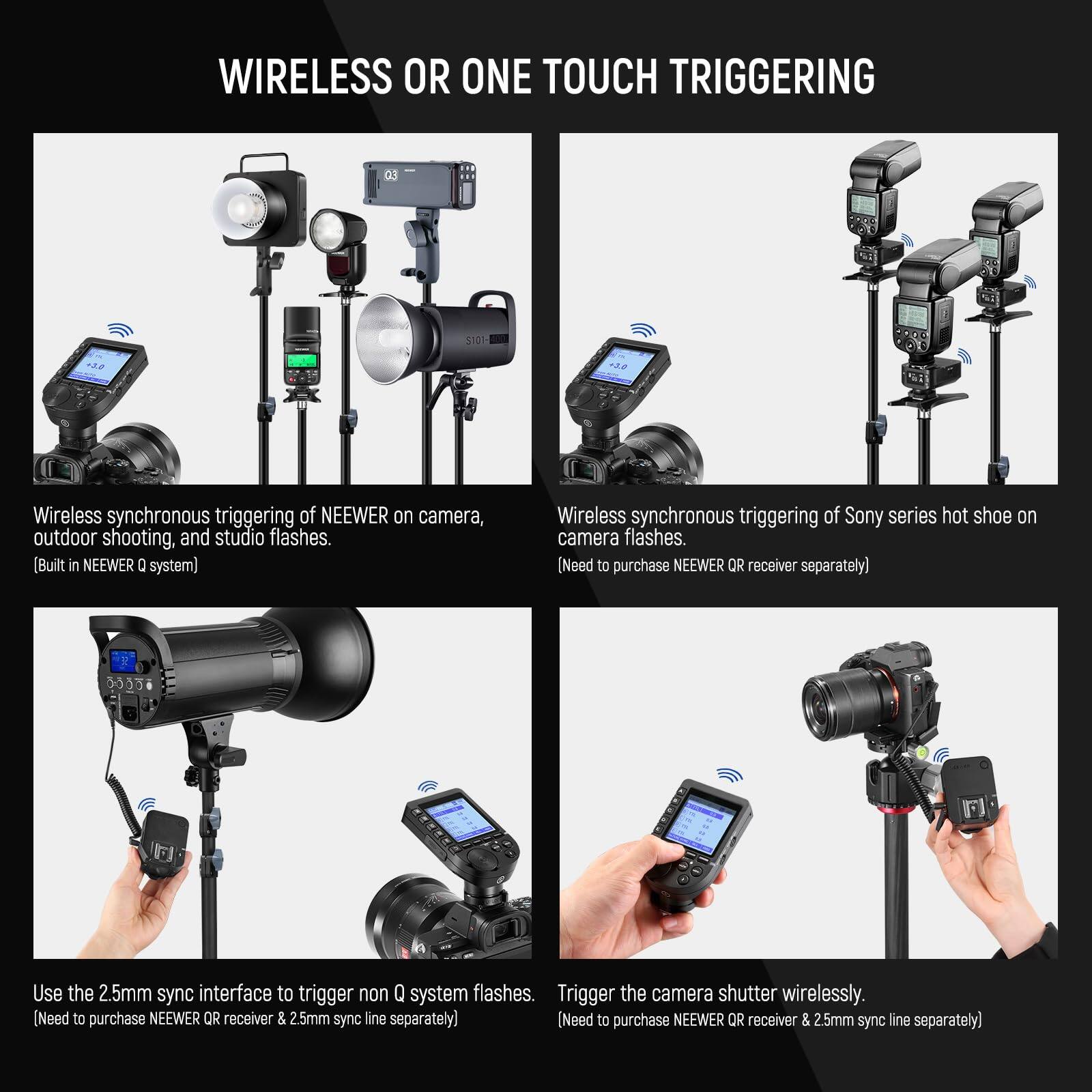 **WIRELESS OR ONE TOUCH TRIGGERING**

- **Wireless synchronous triggering of NEEWER on camera, outdoor shooting, and studio flashes.**  
  (Built in NEEWER Q system)

- **Wireless synchronous triggering of Sony series hot shoe on camera flashes.**  
  (Need to purchase NEEWER QR receiver separately)

- **Use the 2.5mm sync interface to trigger non Q system flashes.**  
  (Need to purchase NEEWER QR receiver & 2.5mm sync line separately)

- **Trigger the camera shutter wirelessly.**  
  (Need to purchase NEEWER QR receiver & 2.5mm sync line separately)