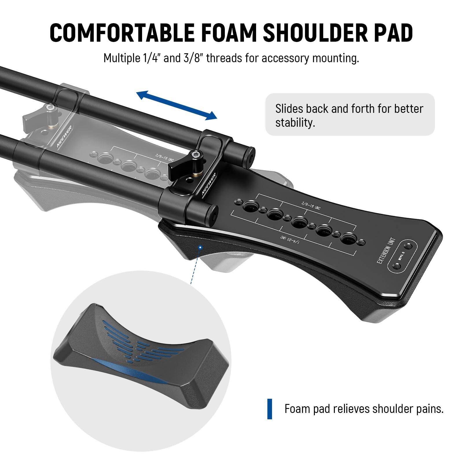COMFORTABLE FOAM SHOULDER PAD

Multiple 1/4" and 3/8" threads for accessory mounting.

Slides back and forth for better stability.

Foam pad relieves shoulder pains.
