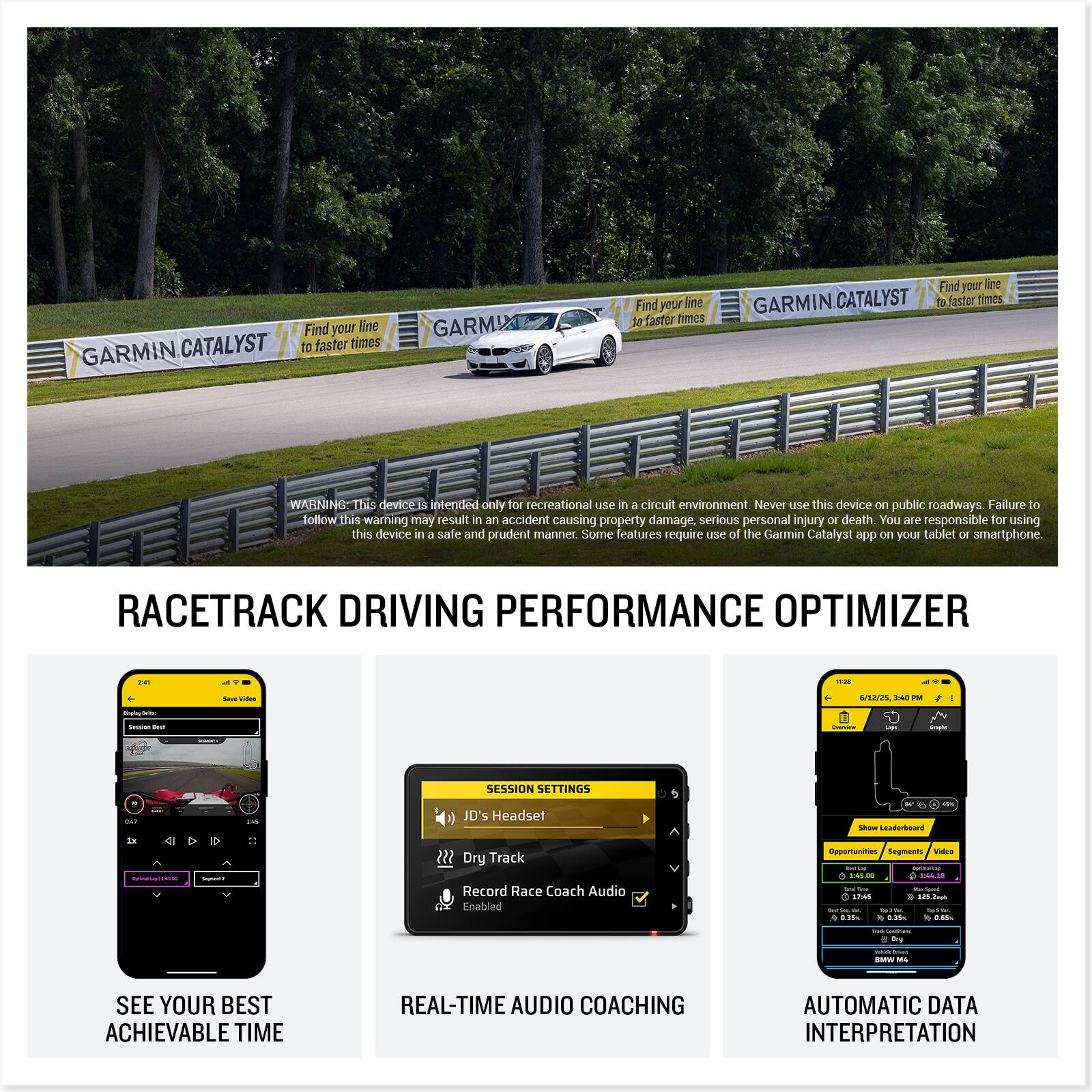 GARMIN CATALYST  
Find your line to faster times  

WARNING: This device is intended only for recreational use in a circuit environment. Never use this device on public roadways. Failure to follow this warning may result in an accident causing property damage, serious personal injury or death. You are responsible for using this device in a safe and prudent manner. Some features require use of the Garmin Catalyst app on your tablet or smartphone.  

RACETRACK DRIVING PERFORMANCE OPTIMIZER  

- SEE YOUR BEST ACHIEVABLE TIME  
- REAL-TIME AUDIO COACHING  
- AUTOMATIC DATA INTERPRETATION  

SESSION SETTINGS  
- JD's Headset  
- Dry Track  
- Record Race Coach Audio enabled  

RACETRACK DRIVING PERFORMANCE OPTIMIZER