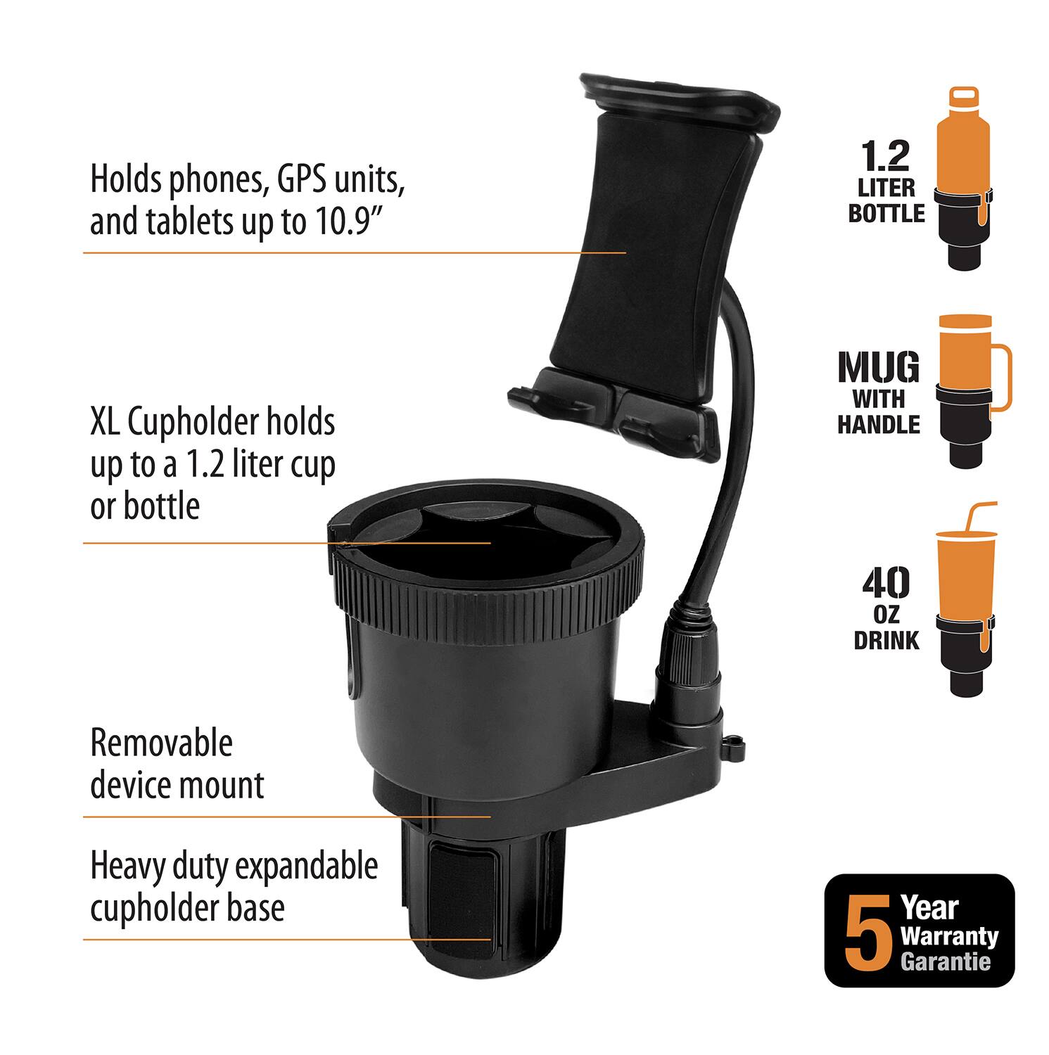 - Holds phones, GPS units, and tablets up to 10.9"
- XL Cupholder holds up to a 1.2 liter cup or bottle
- Removable device mount
- Heavy duty expandable cupholder base
- 1.2 LITER BOTTLE
- MUG WITH HANDLE
- 40 OZ DRINK
- Year 5 Warranty Garantie