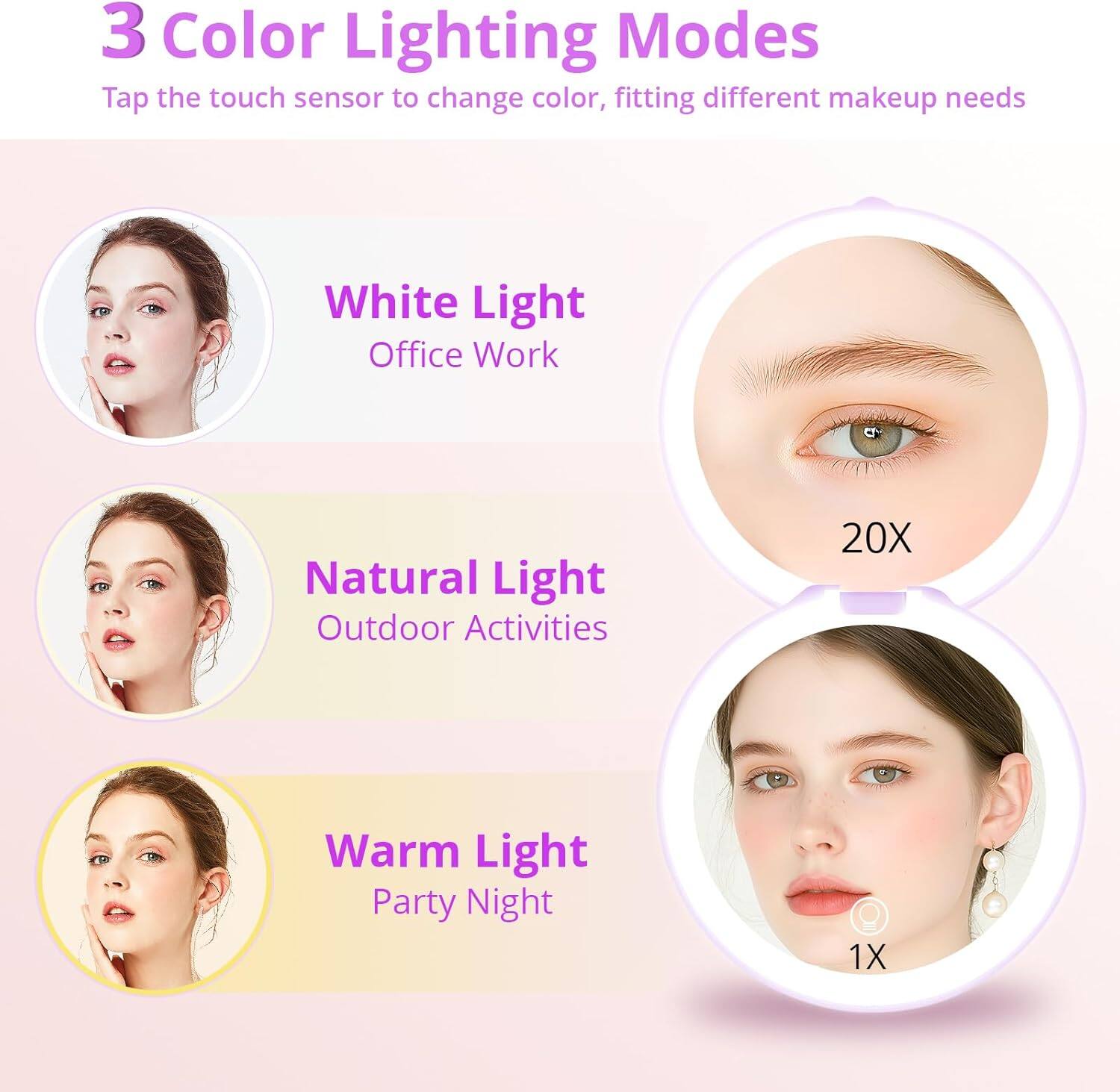 3 Color Lighting Modes  
Tap the touch sensor to change color, fitting different makeup needs  

White Light  
Office Work  

Natural Light  
Outdoor Activities  

Warm Light  
Party Night  

20X  
1X