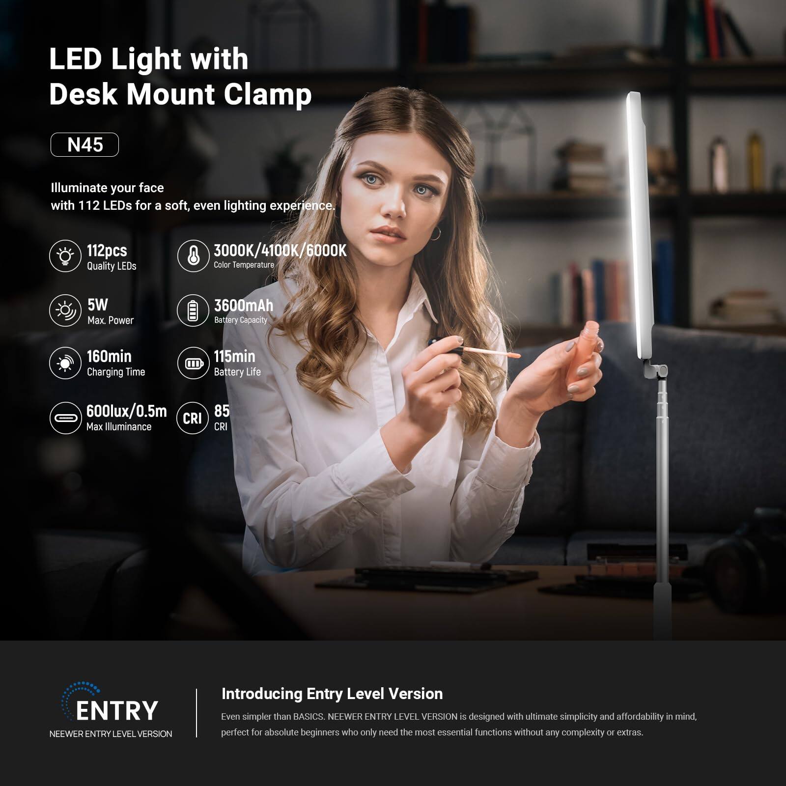 LED Light with Desk Mount Clamp N45

Illuminate your face with 112 LEDs for a soft, even lighting experience.

- 112pcs Quality LEDs
- 3000K/4100K/6000K Color Temperature
- 5W Max. Power
- 3600mAh Battery Capacity
- 160min Charging Time
- 115min Battery Life
- 600lux/0.5m Max Illuminance
- 85 CRI

ENTRY NEEWER ENTRY LEVEL VERSION

Introducing Entry Level Version

Even simpler than BASICS. NEEWER ENTRY LEVEL VERSION is designed with ultimate simplicity and affordability in mind, perfect for absolute beginners who only need the most essential functions without any complexity or extras.