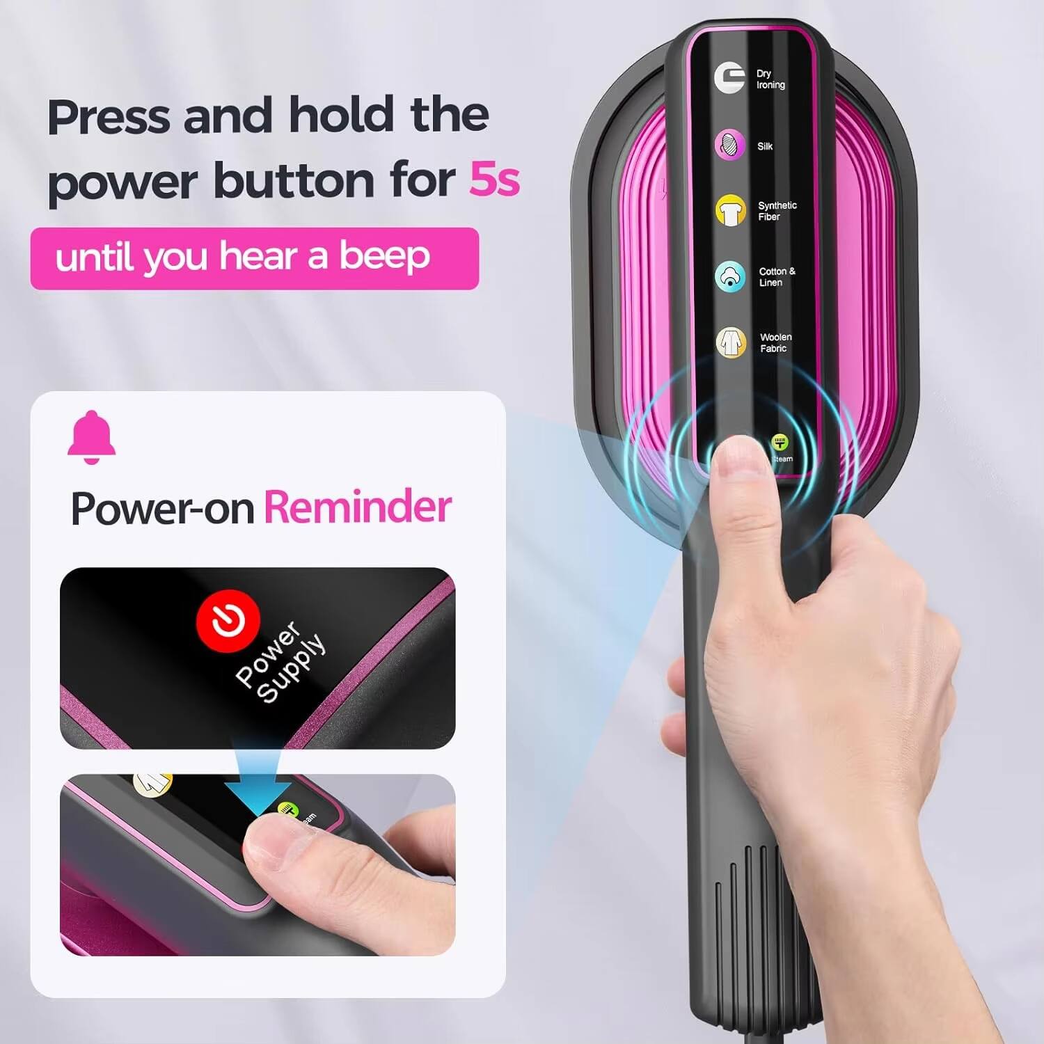 Press and hold the power button for 5s until you hear a beep

Power-on Reminder

- Dry Ironing
- Silk
- Synthetic Fiber
- Cotton & Linen
- Woolen Fabric

Power Supply