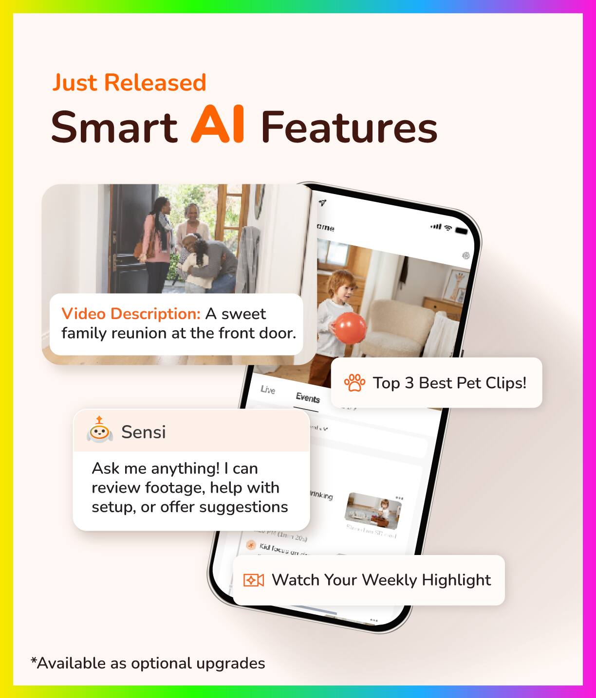 Just Released Smart AI Features

Video Description: A sweet family reunion at the front door.

Live Events

Top 3 Best Pet Clips!

Sensi
Ask me anything! I can review footage, help with setup, or offer suggestions

Watch Your Weekly Highlight

*Available as optional upgrades
