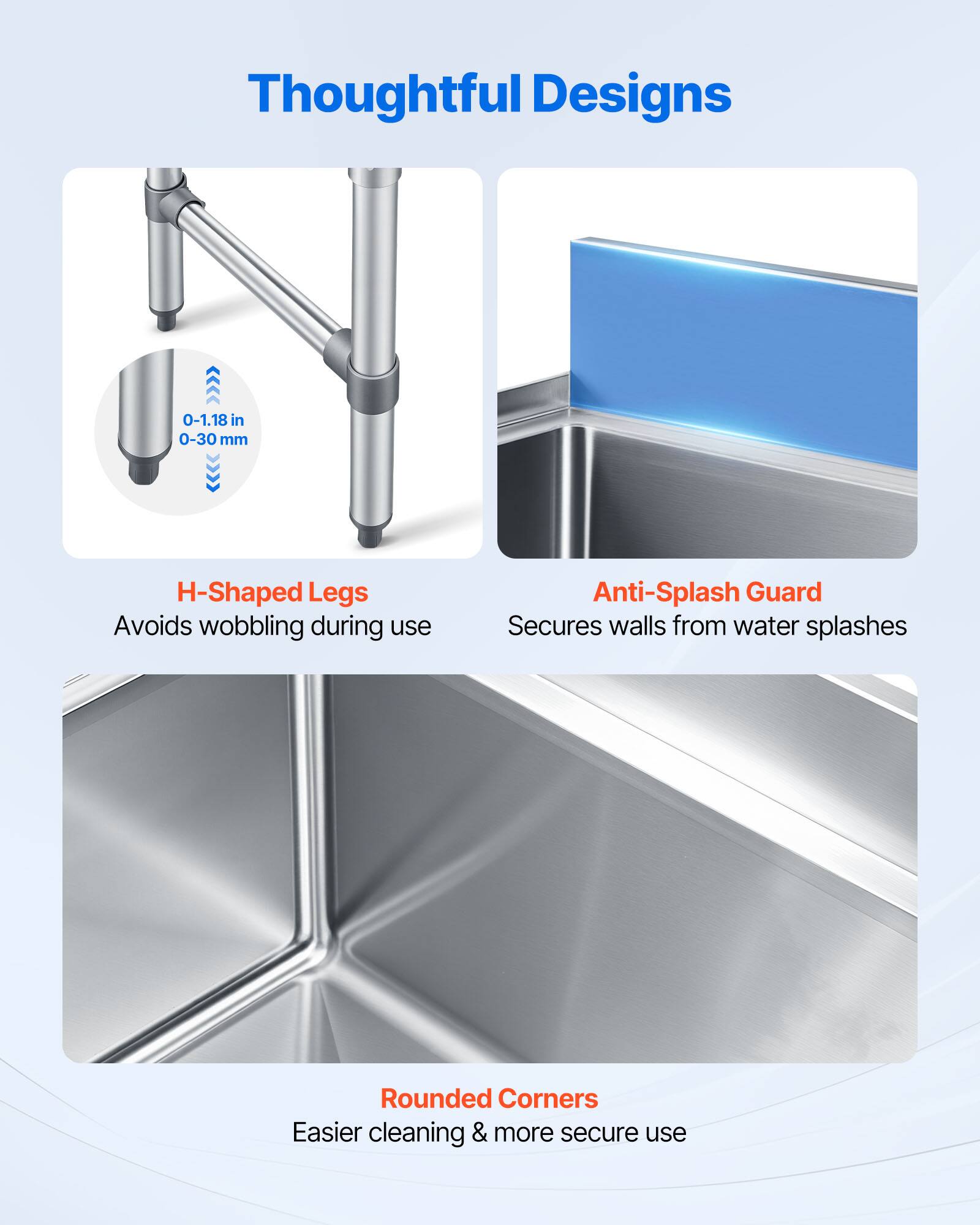 Thoughtful Designs

0-1.18 in 0-30 mm

H-Shaped Legs
Avoids wobbling during use

Anti-Splash Guard
Secures walls from water splashes

Rounded Corners
Easier cleaning & more secure use