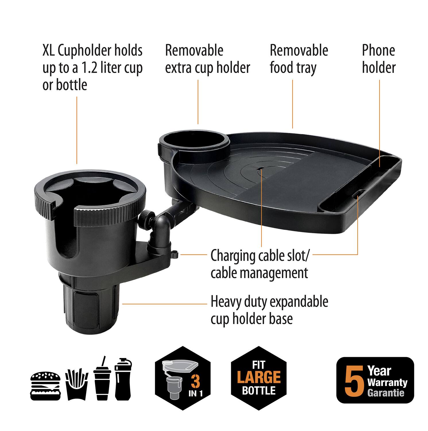 XL Cupholder holds up to a 1.2 liter cup or bottle

Removable extra cup holder

Removable food tray

Phone holder

Charging cable slot/ cable management

Heavy duty expandable cup holder base

3 IN 1

FIT LARGE BOTTLE

5 Year Warranty Garantie