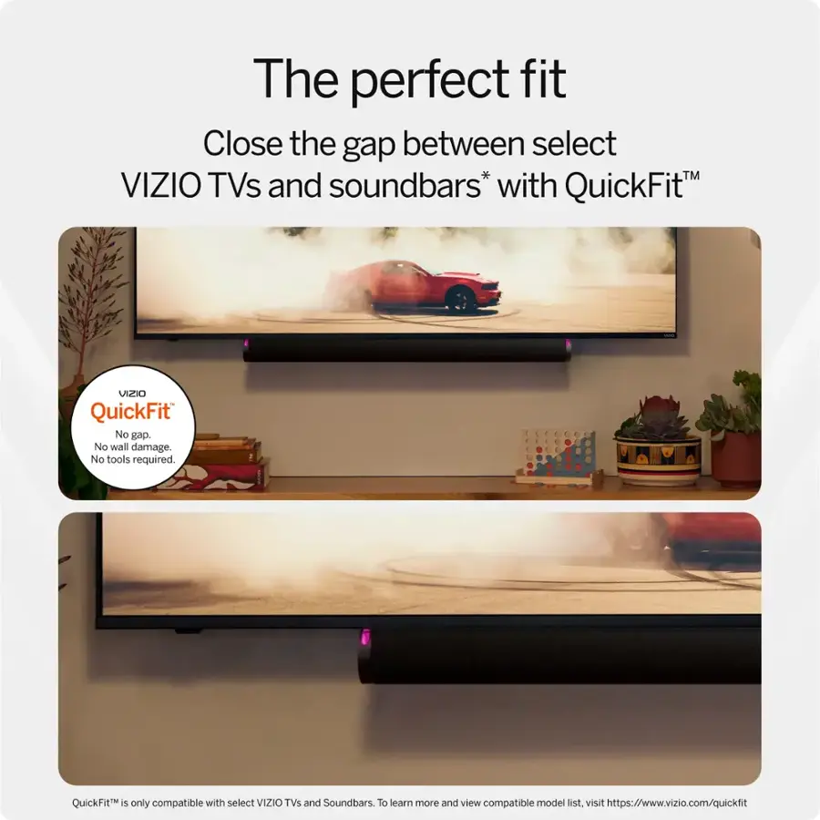 The perfect fit Close the gap between select VIZIO TVs and soundbars* with QuickFit. VIZIO QuickFit No gap. No wall damage. No tools required. QuickFit is only compatible with select VIZIO TVs and Soundbars. To learn more and view compatible model list, visit <https://www.vizio.com/quickfit>.
