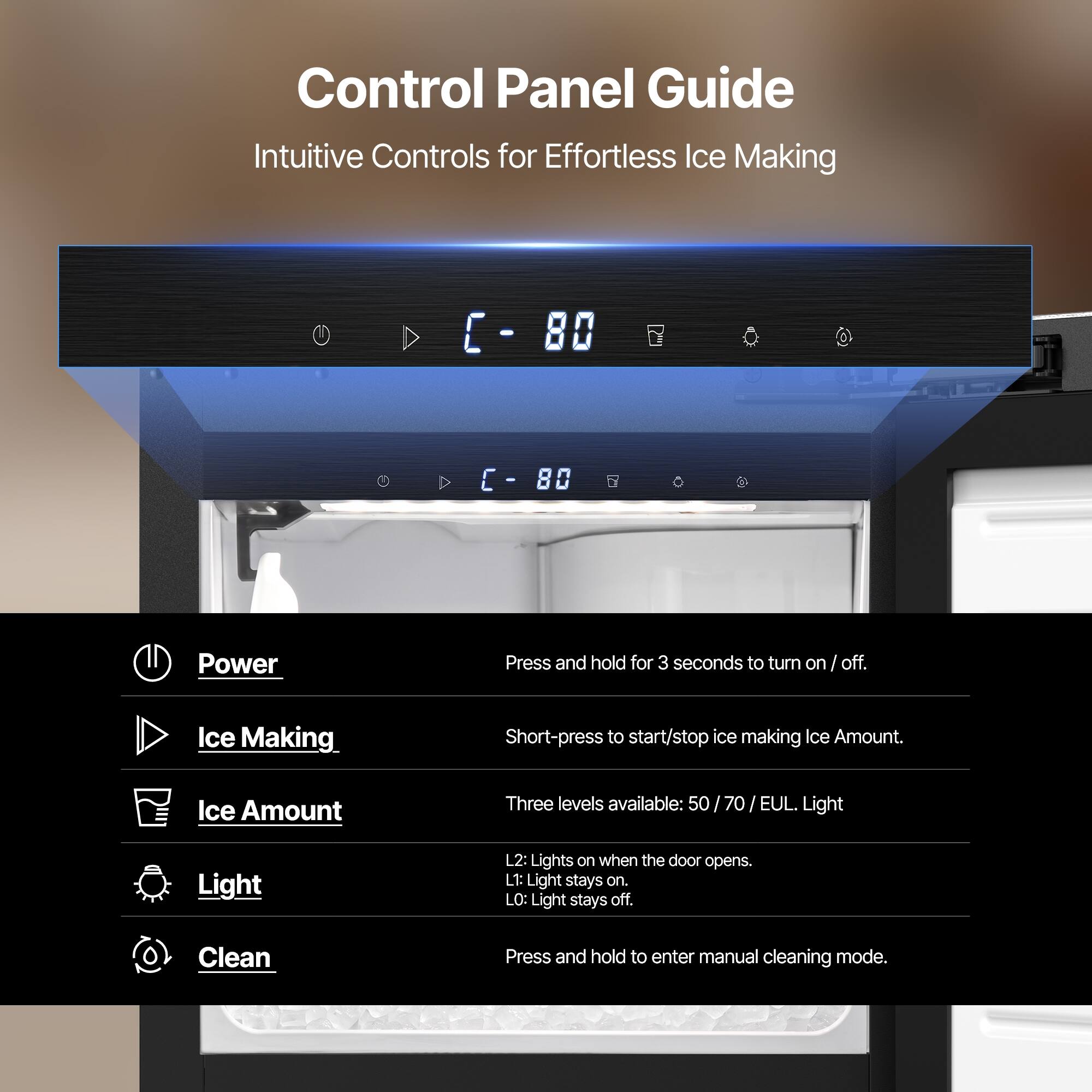 Control Panel Guide  
Intuitive Controls for Effortless Ice Making

Power  
Press and hold for 3 seconds to turn on/off.

Ice Making  
Short-press to start/stop ice making.

Ice Amount  
Three levels available: 50 / 70 / EUL.

Light  
L2: Lights on when the door opens.  
L1: Light stays on.  
L0: Light stays off.

Clean  
Press and hold to enter manual cleaning mode.