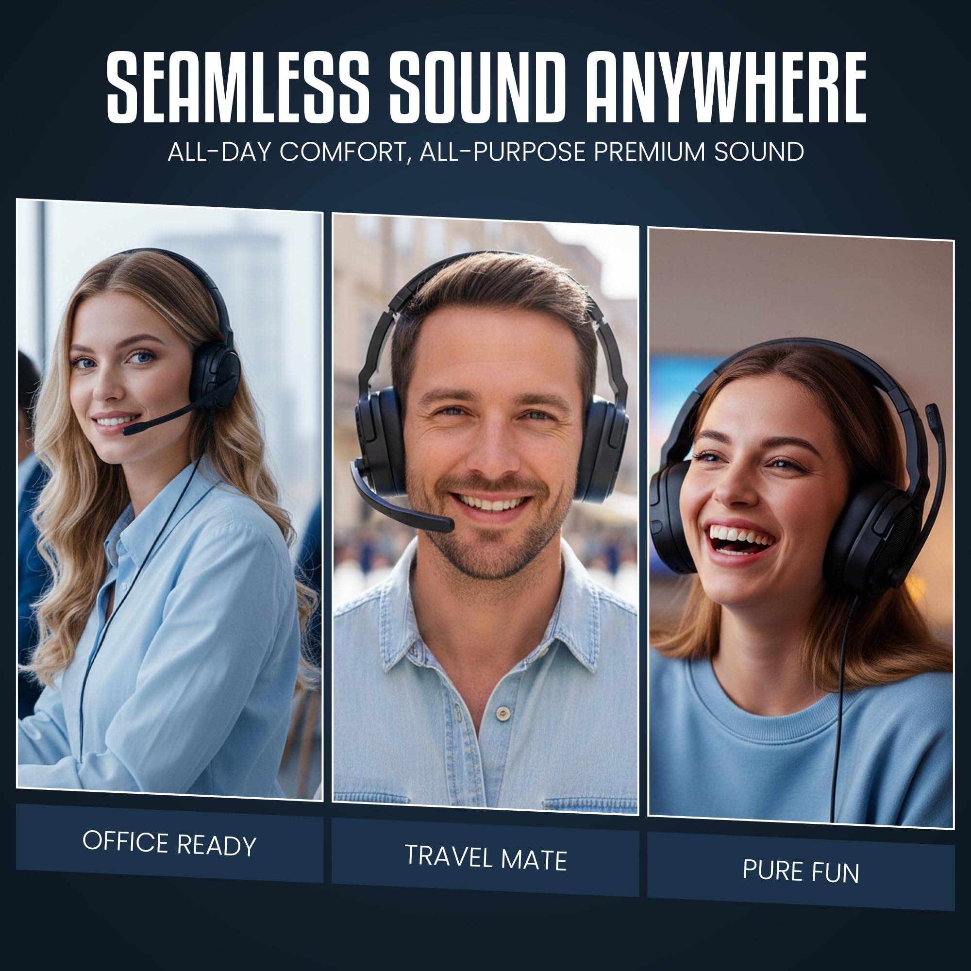 SEAMLESS SOUND ANYWHERE  
ALL-DAY COMFORT, ALL-PURPOSE PREMIUM SOUND  

OFFICE READY  
TRAVEL MATE  
PURE FUN