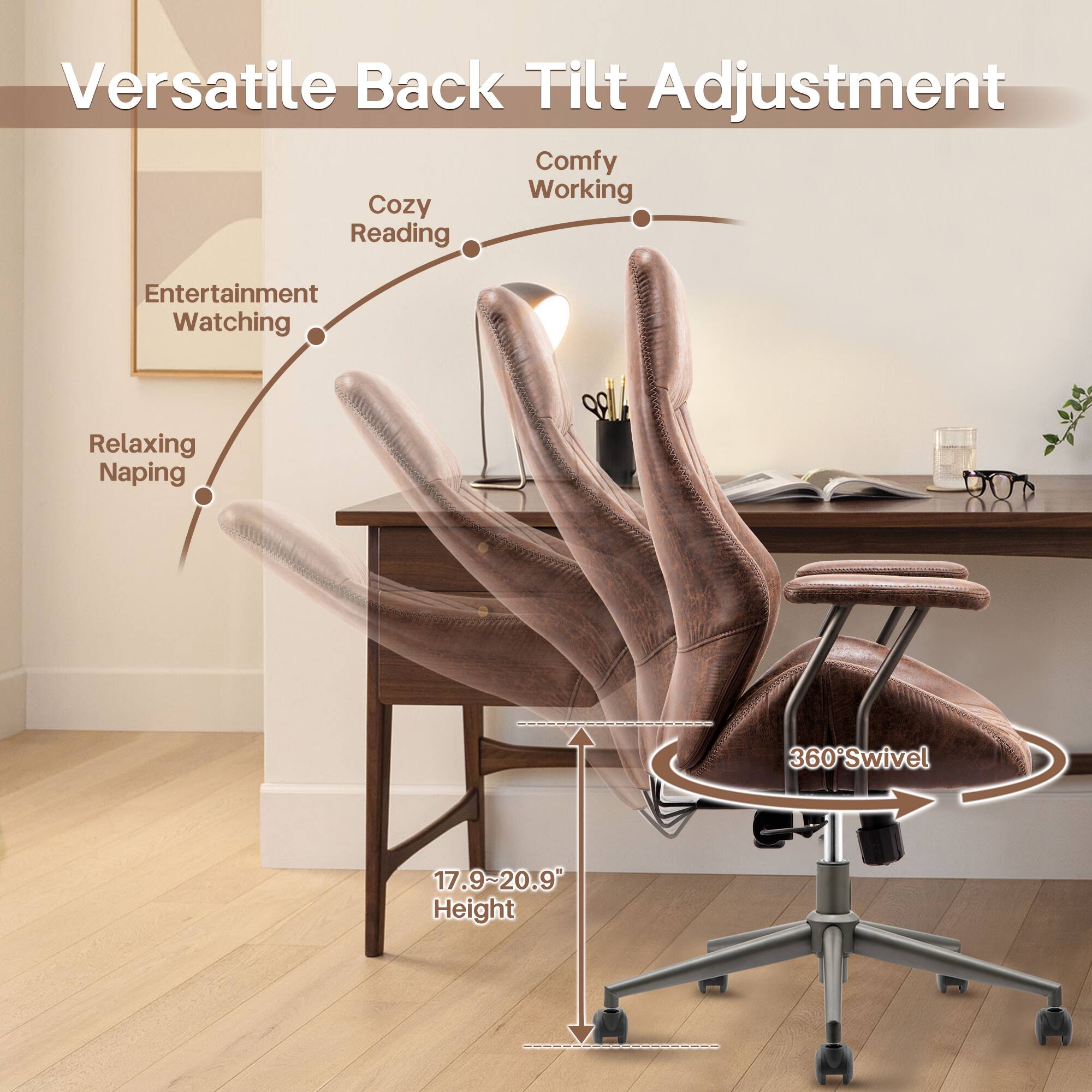 Versatile Back Tilt Adjustment

Comfy Working  
Cozy Reading  
Entertainment Watching  
Relaxing Napping  

360° Swivel  

17.9~20.9" Height