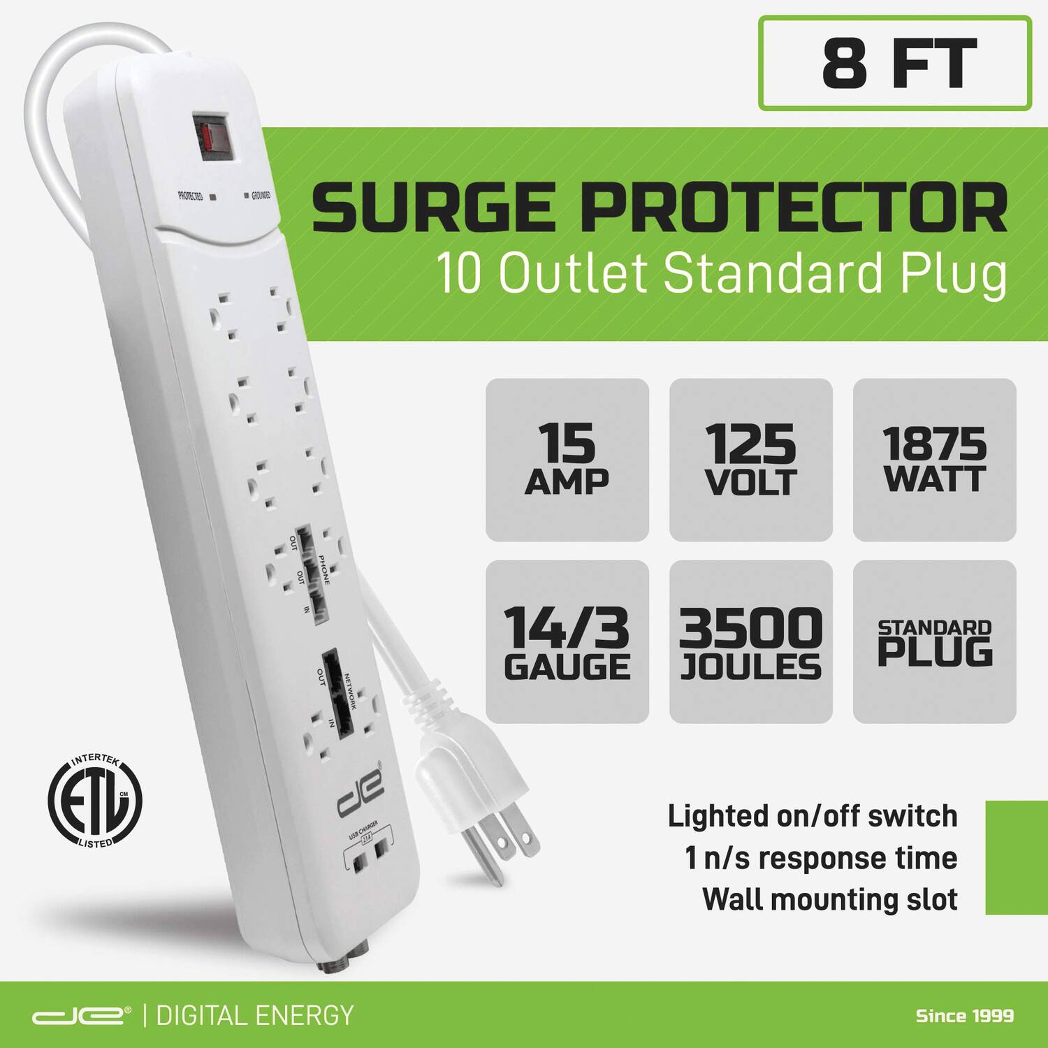 8 FT  
SURGE PROTECTOR  
10 Outlet Standard Plug  

15 AMP  
125 VOLT  
1875 WATT  
14/3 GAUGE  
3500 JOULES  
STANDARD PLUG  

Lighted on/off switch  
1 n/s response time  
Wall mounting slot  

ETL LISTED  

DIGITAL ENERGY  
Since 1999