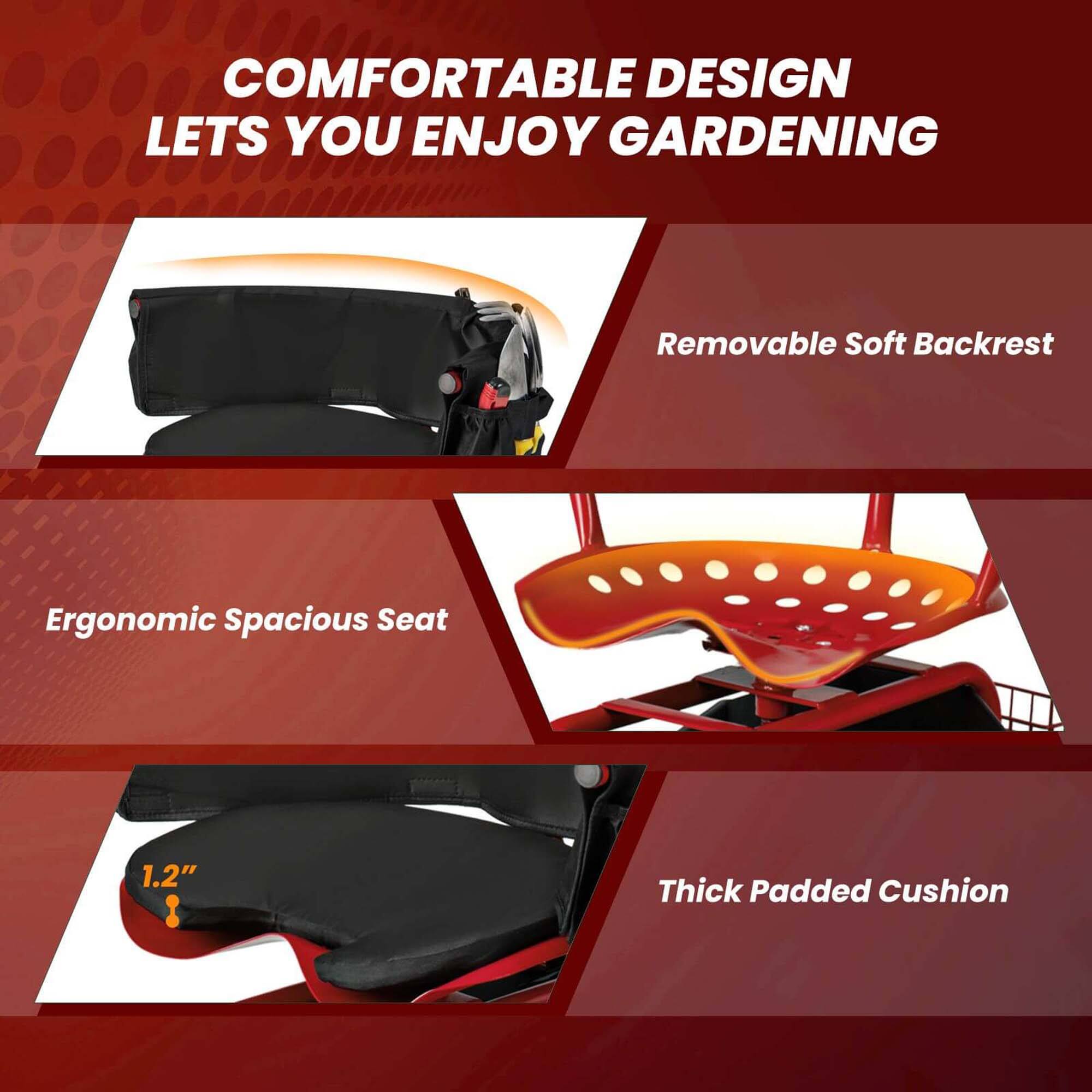 COMFORTABLE DESIGN LETS YOU ENJOY GARDENING

- Removable Soft Backrest
- Ergonomic Spacious Seat
- Thick Padded Cushion (1.2" thick)