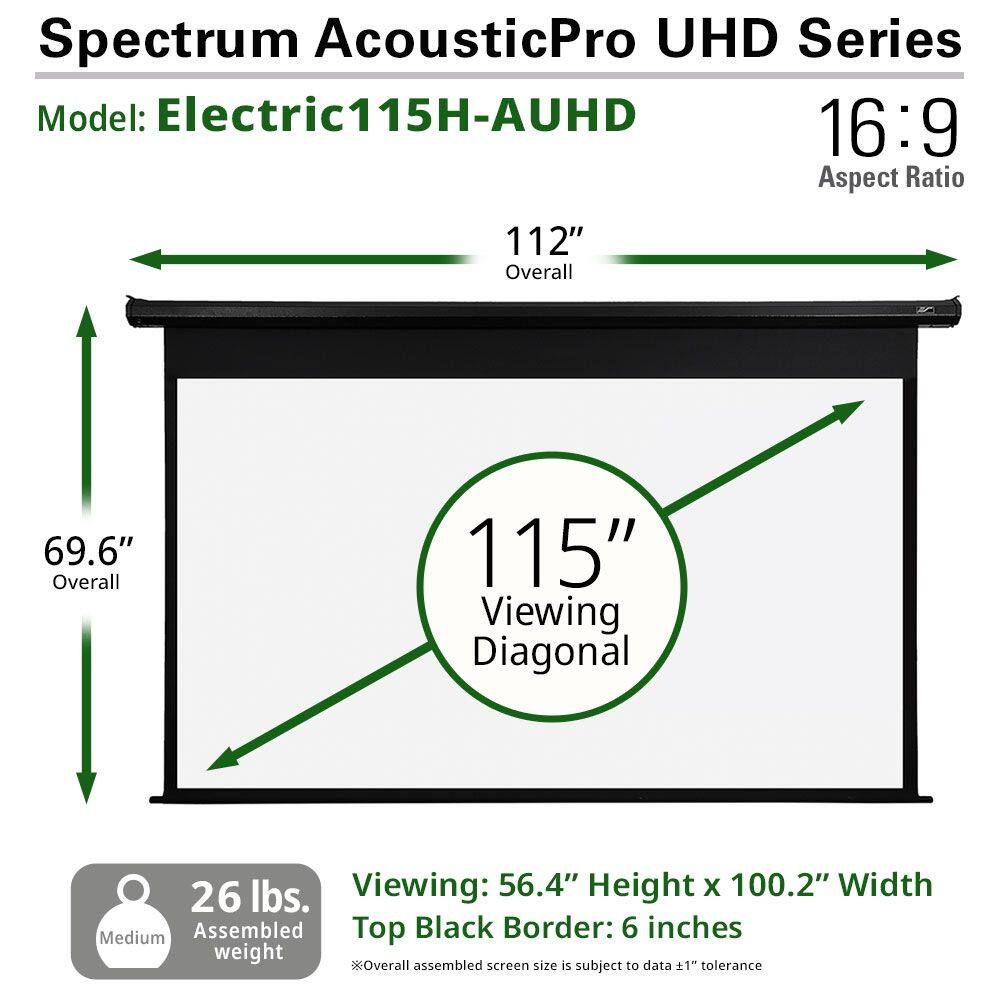 Spectrum AcousticPro UHD Series  
Model: Electric115H-AUHD  

16:9 Aspect Ratio  

112" Overall  
69.6" Overall  
115" Viewing Diagonal  

26 lbs. Assembled weight  

Viewing: 56.4" Height x 100.2" Width  
Top Black Border: 6 inches  

*Overall assembled screen size is subject to data ±1" tolerance
