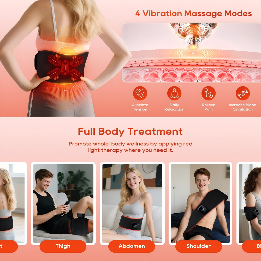 4 Vibration Massage Modes  
Alleviate Tension  
Daily Relaxation  
Relieve Pain  
Increase Blood Circulation  

Full Body Treatment  
Promote whole-body wellness by applying red light therapy where you need it.  

Thigh  
Abdomen  
Shoulder  
Back
