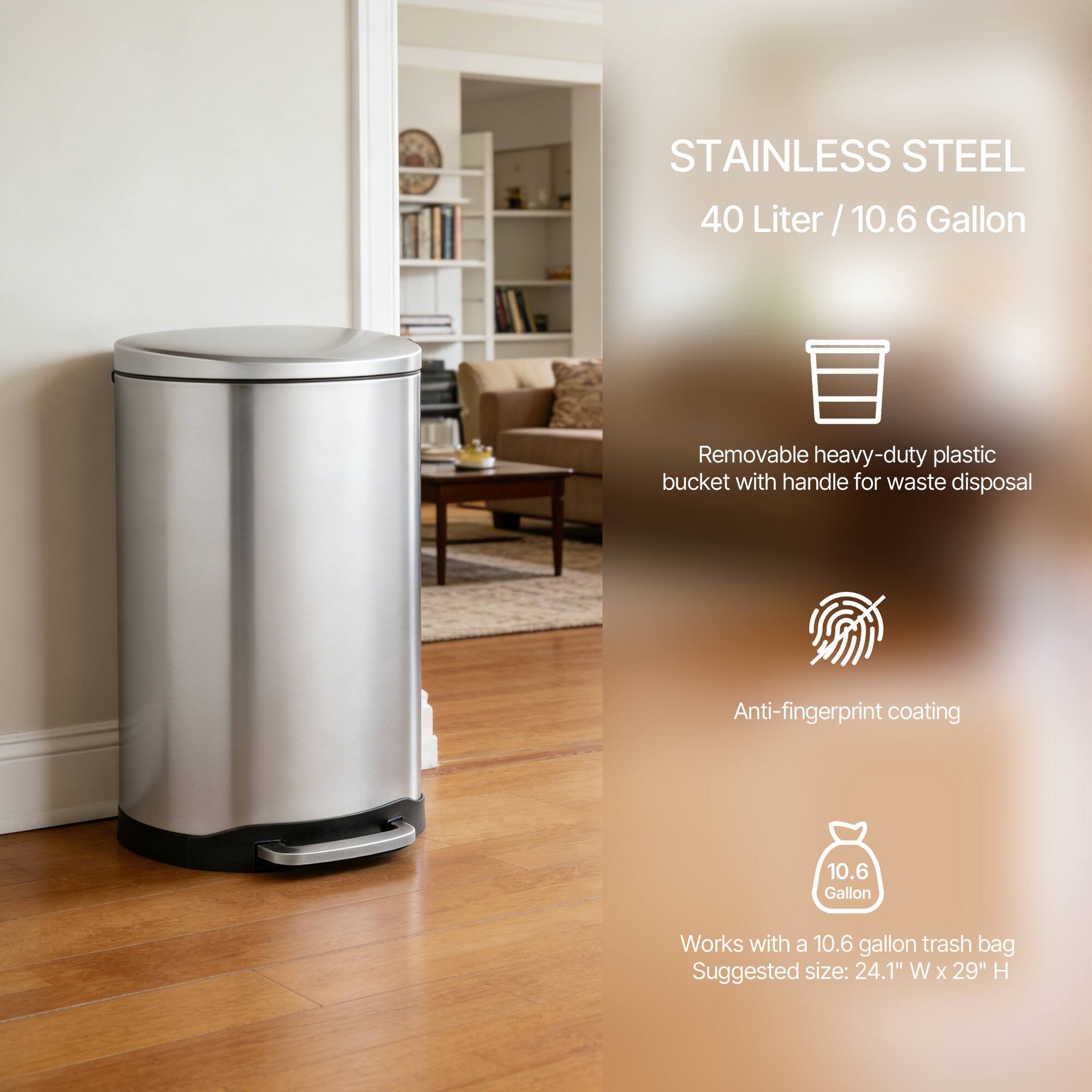 STAINLESS STEEL  
40 Liter / 10.6 Gallon  

- Removable heavy-duty plastic bucket with handle for waste disposal  
- Anti-fingerprint coating  
- Works with a 10.6 gallon trash bag  
- Suggested size: 24.1" W x 29" H