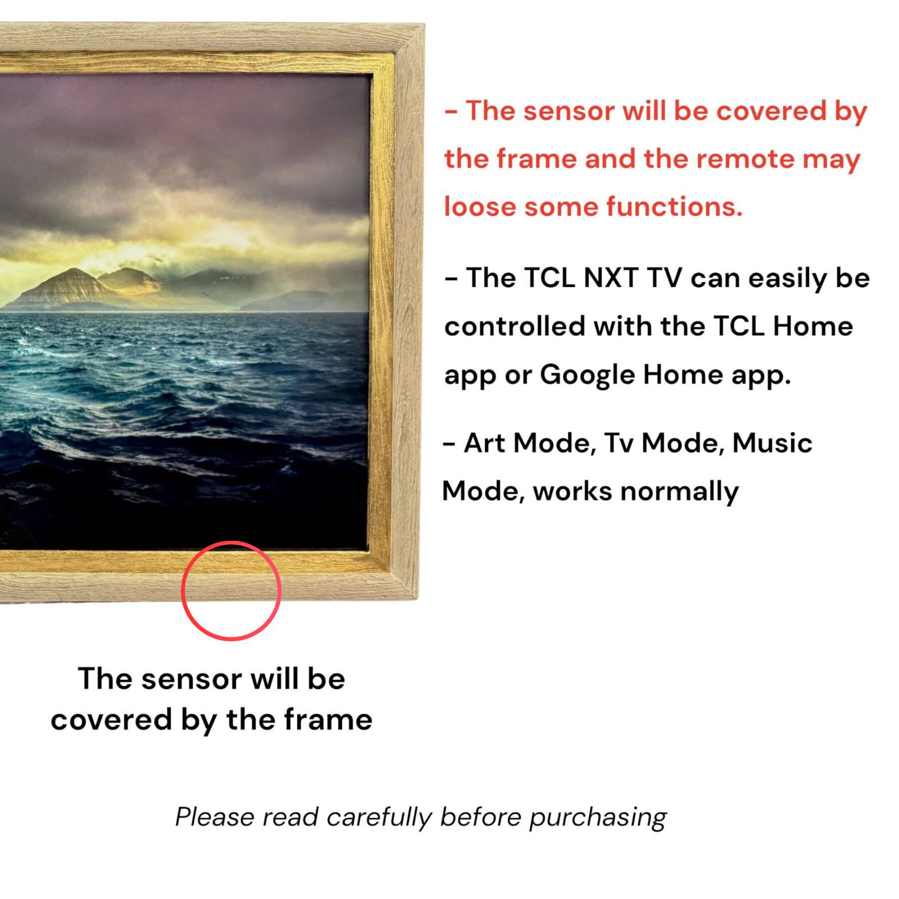 - The sensor will be covered by the frame and the remote may lose some functions.
- The TCL NXT TV can easily be controlled with the TCL Home app or Google Home app.
- Art Mode, Tv Mode, Music Mode, works normally

The sensor will be covered by the frame

Please read carefully before purchasing