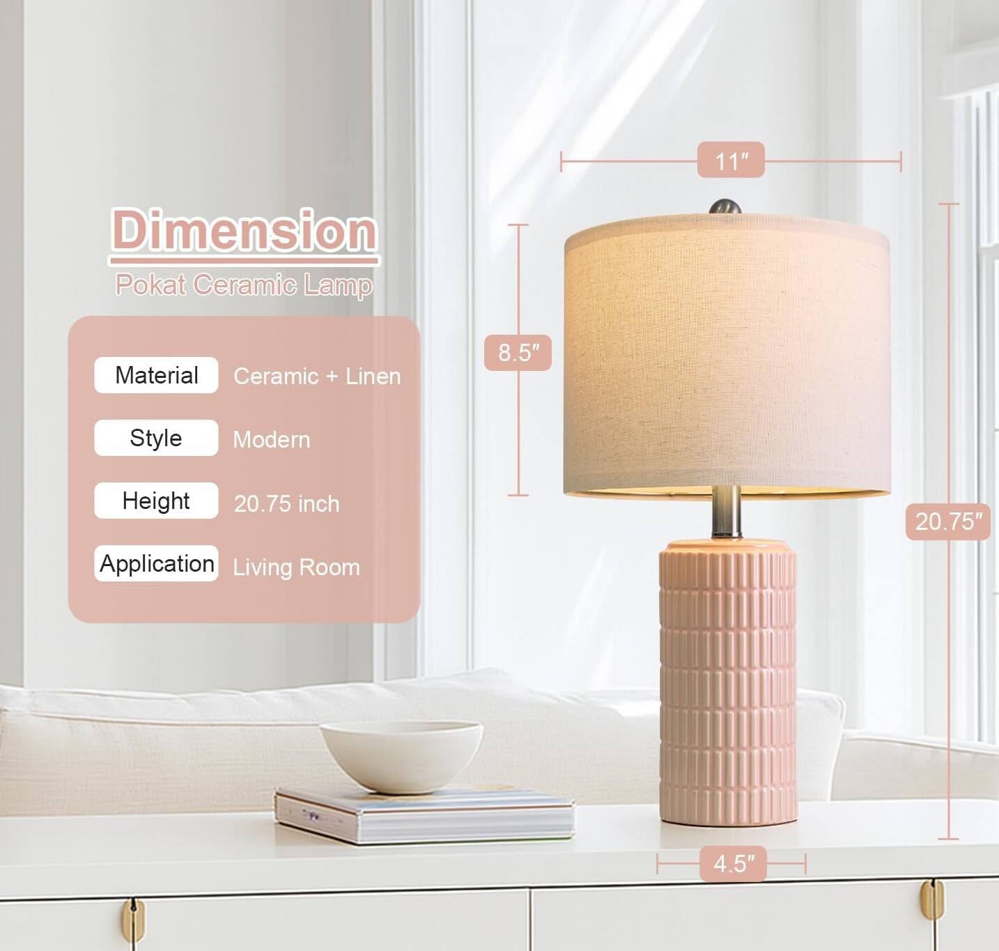- Dimension: Pokat Ceramic Lamp
- Material: Ceramic + Linen
- Style: Modern
- Height: 20.75 inch
- Application: Living Room
- 11" (Height of the lampshade)
- 8.5" (Diameter of the lampshade)
- 20.75" (Total height of the lamp)
- 4.5" (Diameter of the base)