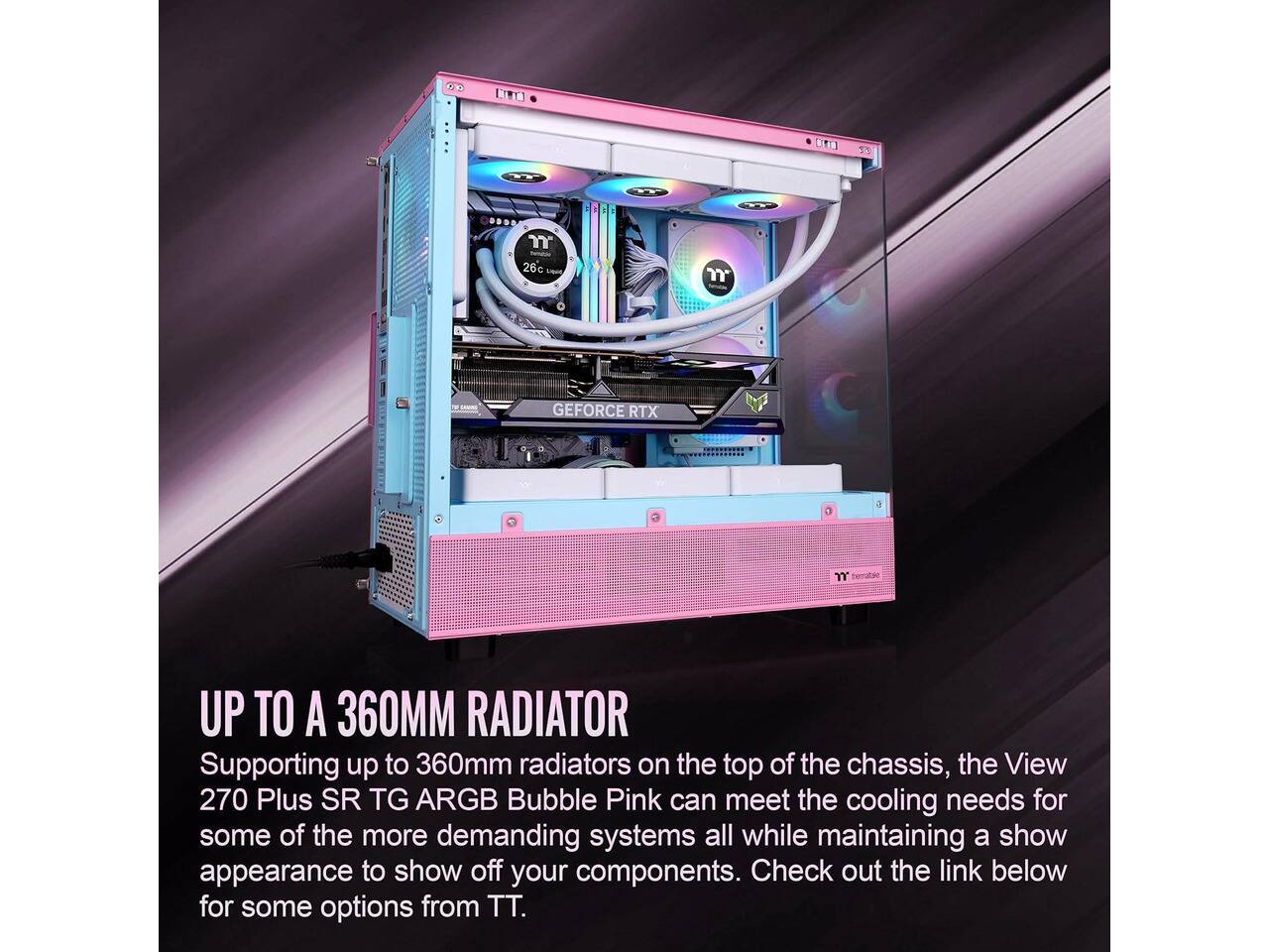 T 26c 0

m

GEFORCE RTX

m herratake

UP TO A 360MM RADIATOR

Supporting up to 360mm radiators on the top of the chassis, the View 270 Plus SR TG ARGB Bubble Pink can meet the cooling needs for some of the more demanding systems all while maintaining a show appearance to show off your components. Check out the link below for some options from TT.