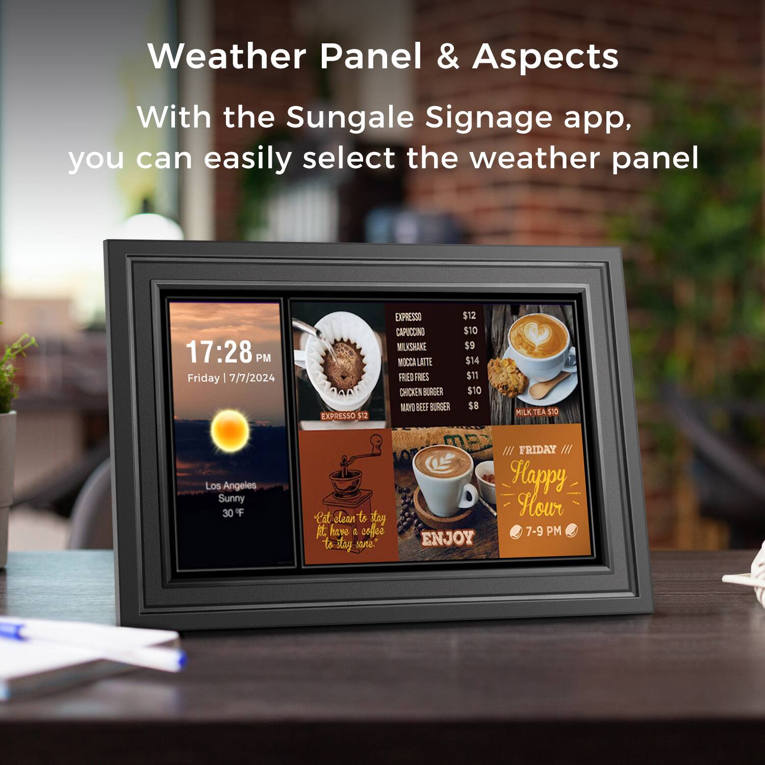 Weather Panel & Aspects
With the Sungale Signage app, you can easily select the weather panel
17:28 PM
Friday | 7/7/2024
EXPRESSO $12
CAPUCCINO $10
MILKSHAKE $9
MOCA LATTE $14
FRIED FRIES $11
CHICKEN BURGER $10
MAYO BEEF BURGER $8
MILK TEA $10
Los Angeles
Sunny
30 F
-Cat clean to stay sane.
ENJOY
FRIDAY
Happy Hour
7-9 PM