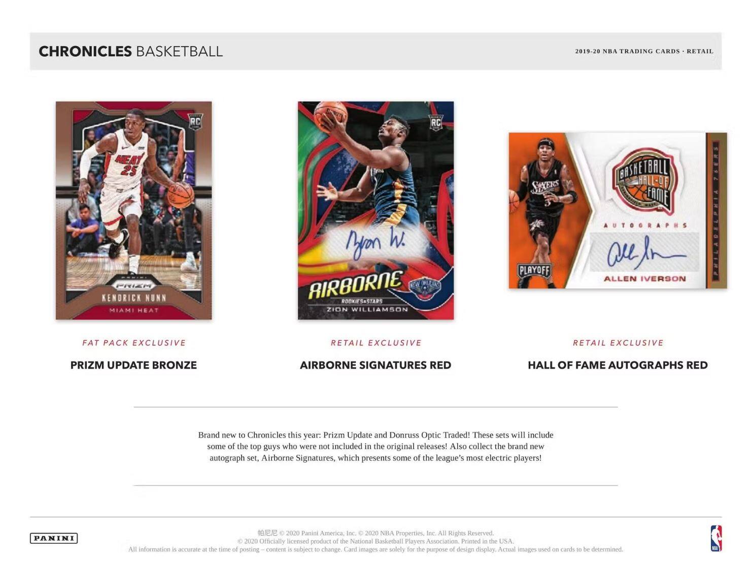 **CHRONICLES BASKETBALL**

**2019-20 NBA TRADING CARDS • RETAIL**

---

**FAT PACK EXCLUSIVE**

**PRIZM UPDATE BRONZE**

---

**RETAIL EXCLUSIVE**

**AIRBORNE SIGNATURES RED**

---

**RETAIL EXCLUSIVE**

**HALL OF FAME AUTOGRAPHS RED**

---

Brand new to Chronicles this year: Prizm Update and Donruss Optic Traded! These sets will include some of the top guys who were not included in the original releases! Also collect the brand new autograph set, Airborne Signatures, which presents some of the league's most electric players!

---

**PANINI**

© 2020 Panini America, Inc. © 2020 NBA Properties, Inc. All Rights Reserved. Officially licensed product of the National Basketball Players Association. Printed in the USA. All information is accurate at the time of posting. Content is subject to change. Card images are solely for the purpose of design display. Actual images used on cards to be determined.