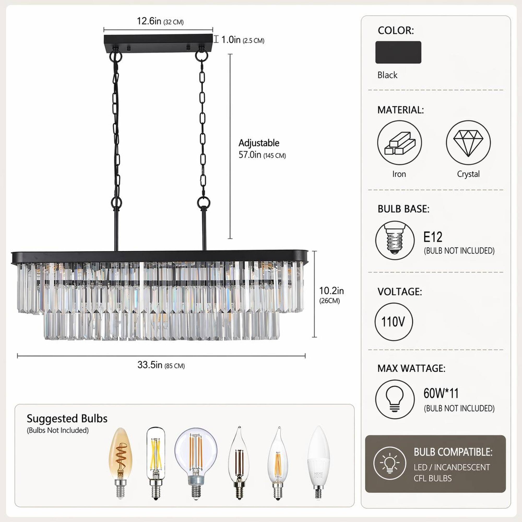 12.6in (32 CM)  
I 1.0in (2.5 CM)  
COLOR:  
Black  
MATERIAL:  
Adjustable 57.0in (145 CM)  
Iron  
Crystal  
BULB BASE:  
E12 (BULB NOT INCLUDED)  
10.2in (26 CM)  
VOLTAGE:  
110V  
33.5in (85 CM)  
MAX WATTAGE:  
Suggested Bulbs (Bulbs Not Included)  
60W*11 (BULB NOT INCLUDED)  
BULB COMPATIBLE:  
LED/INCANDESCENT CFL BULBS