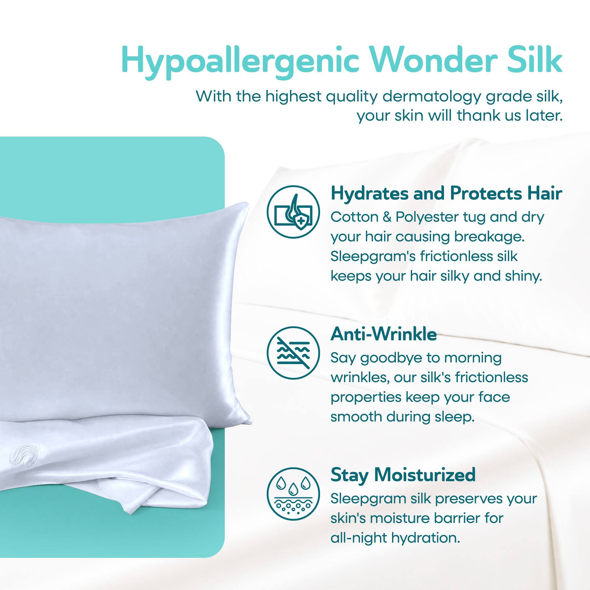 Hypoallergenic Wonder Silk  
With the highest quality dermatology grade silk, your skin will thank us later.

Hydrates and Protects Hair  
Cotton & Polyester tug and dry your hair causing breakage. Sleepgram's frictionless silk keeps your hair silky and shiny.

Anti-Wrinkle  
Say goodbye to morning wrinkles, our silk's frictionless properties keep your face smooth during sleep.

Stay Moisturized  
Sleepgram silk preserves your skin's moisture barrier for all-night hydration.