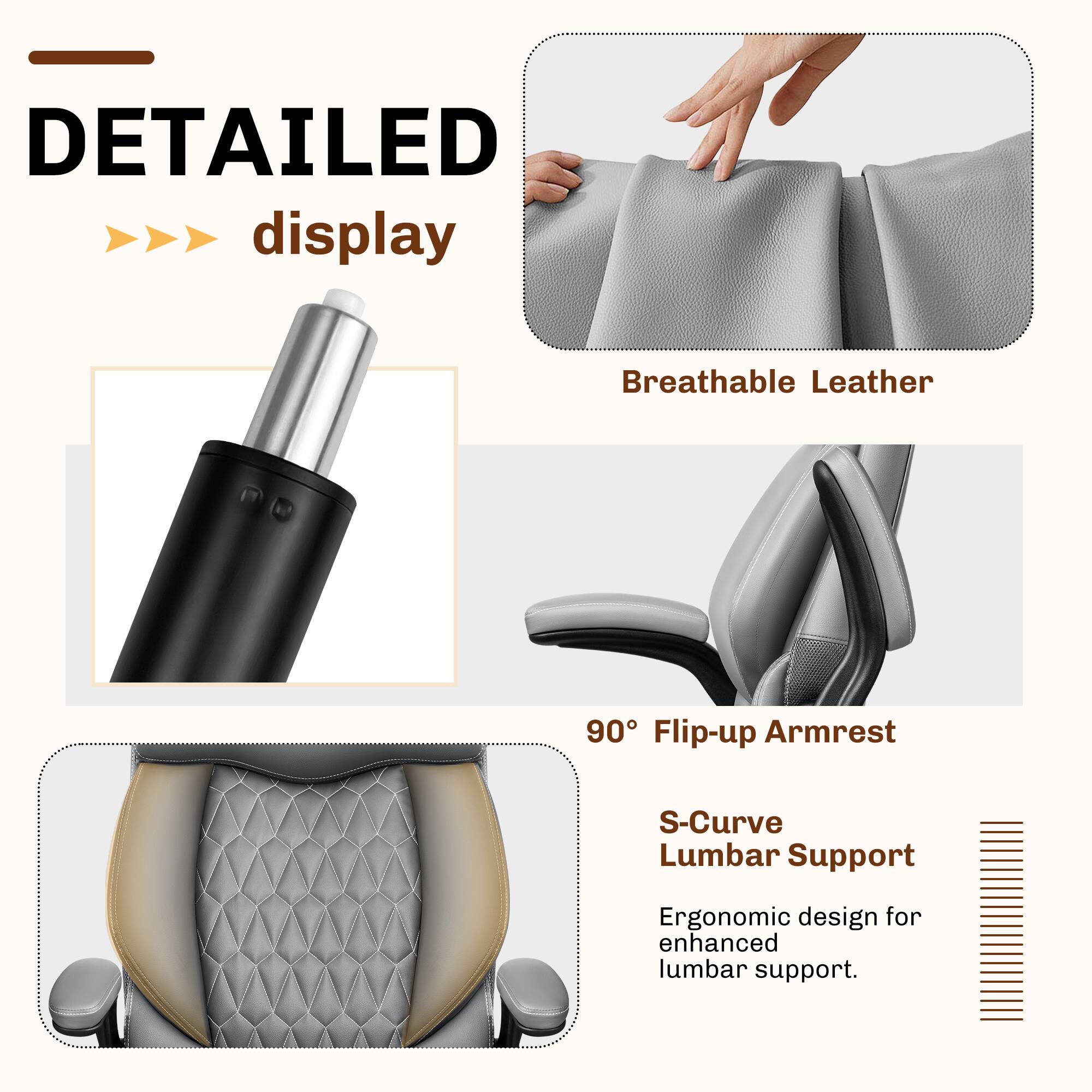 DETAILED display  
Breathable Leather  
90° Flip-up Armrest  
S-Curve Lumbar Support  
Ergonomic design for enhanced lumbar support.
