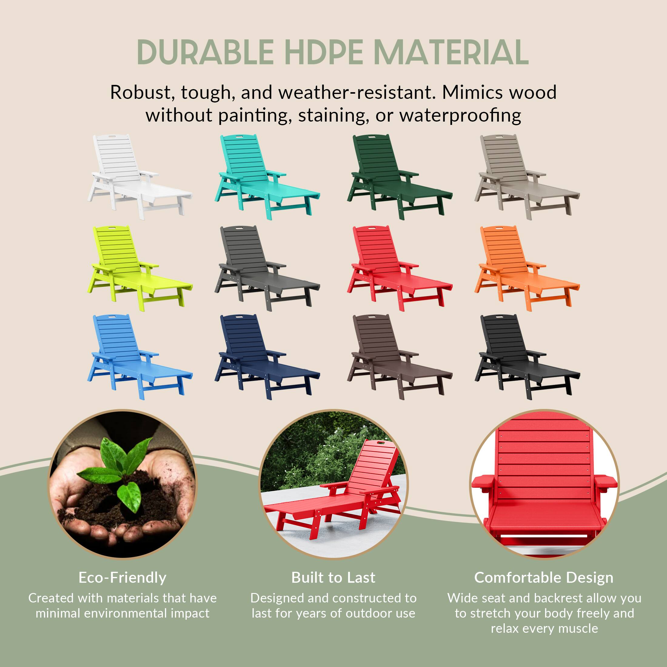 DURABLE HDPE MATERIAL  
Robust, tough, and weather-resistant. Mimics wood without painting, staining, or waterproofing  

Eco-Friendly  
Created with materials that have minimal environmental impact  

Built to Last  
Designed and constructed to last for years of outdoor use  

Comfortable Design  
Wide seat and backrest allow you to stretch your body freely and relax every muscle
