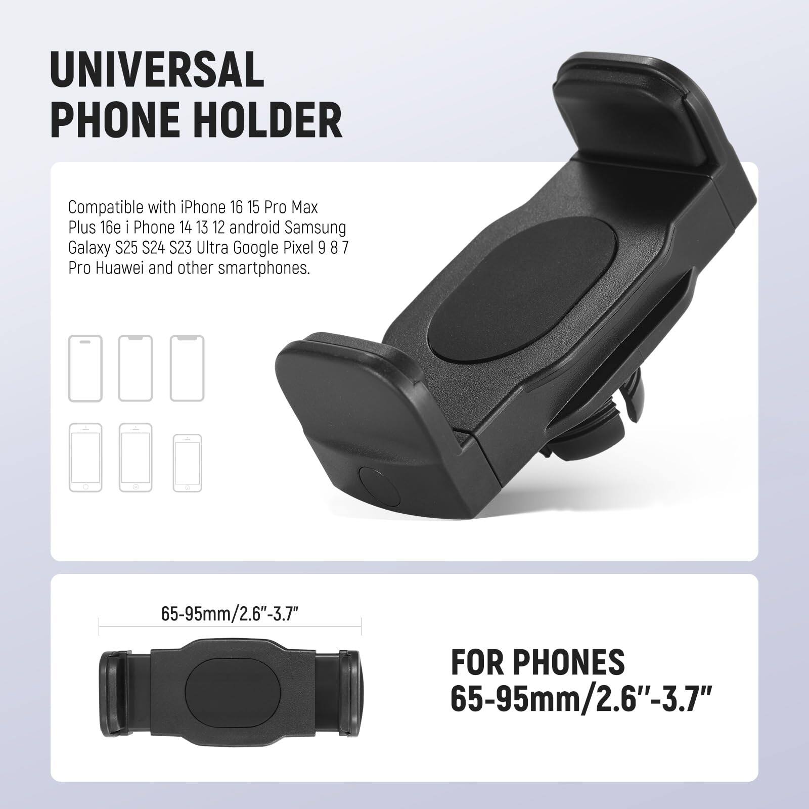 UNIVERSAL PHONE HOLDER

Compatible with iPhone 16 15 Pro Max Plus 16e iPhone 14 13 12 android Samsung Galaxy S25 S24 S23 S23 Ultra Google Pixel 9 8 7 Pro Huawei and other smartphones.

FOR PHONES 65-95mm/2.6"-3.7"