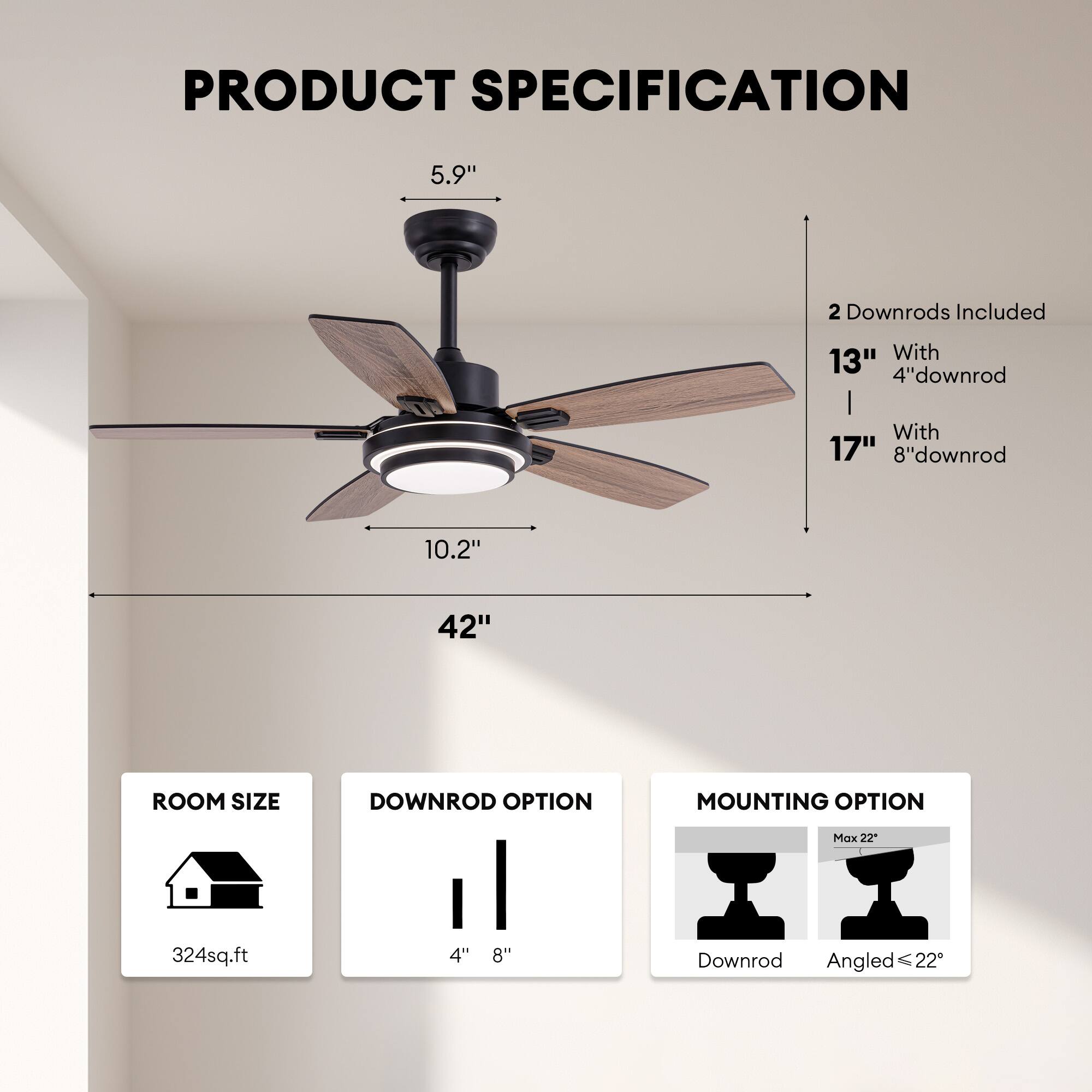 PRODUCT SPECIFICATION

- 5.9" 
- 10.2" 
- 42" 

2 Downrods Included
- 13" With 4" downrod
- 17" With 8" downrod

ROOM SIZE
- 324 sq.ft

DOWNROD OPTION
- 4" 
- 8"

MOUNTING OPTION
- Downrod
- Angled ≤ 22°