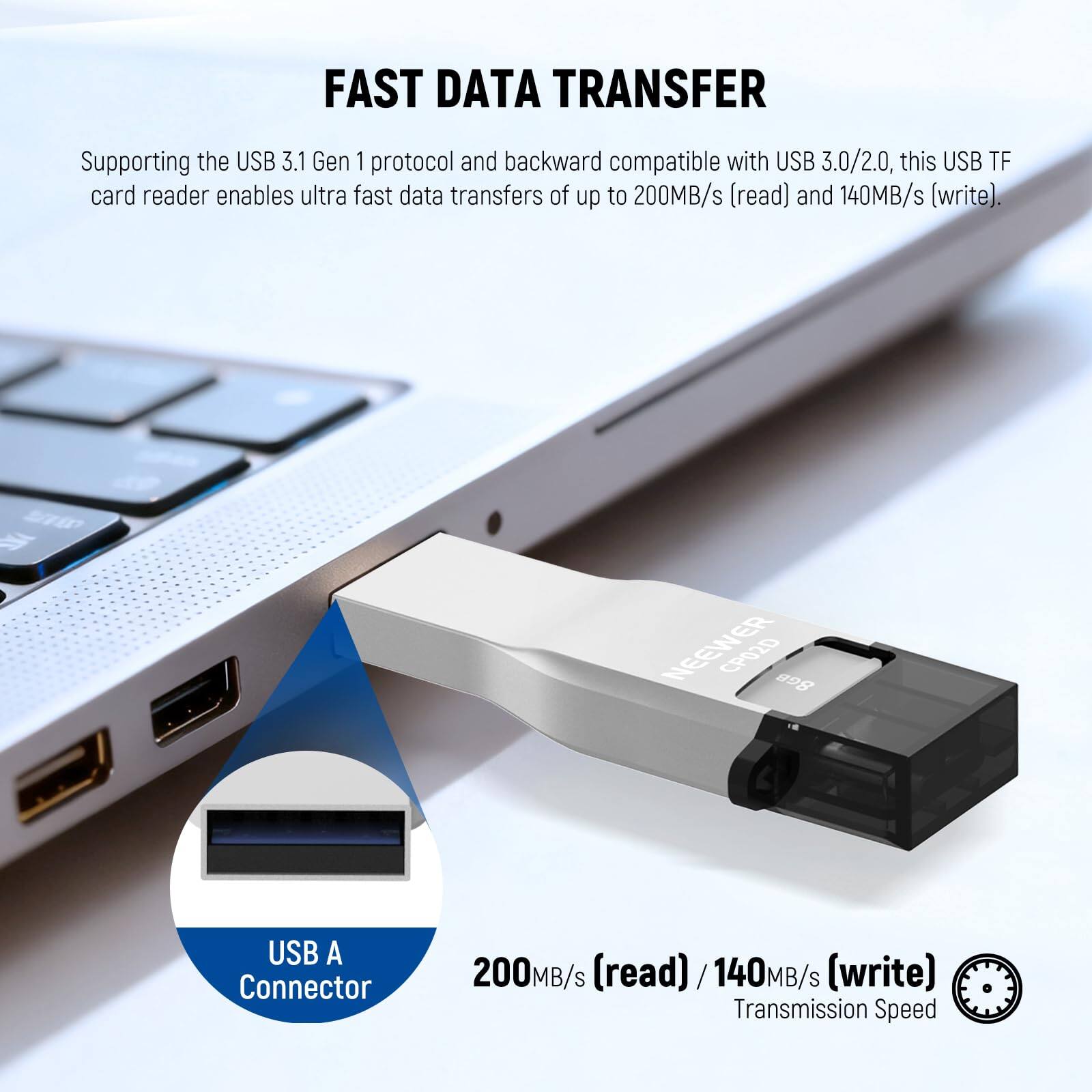 FAST DATA TRANSFER

Supporting the USB 3.1 Gen 1 protocol and backward compatible with USB 3.0/2.0, this USB TF card reader enables ultra fast data transfers of up to 200MB/s (read) and 140MB/s (write).

STWD NEEWER CP020 8GB USB A Connector 200MB/s (read) / 140MB/s (write) Transmission Speed