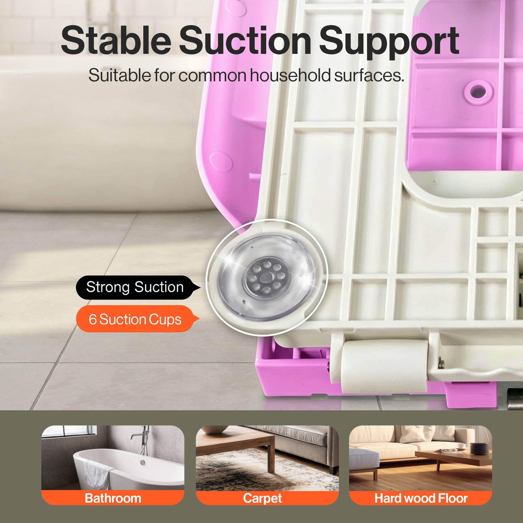 Stable Suction Support  
Suitable for common household surfaces.  

Strong Suction  
6 Suction Cups  

Bathroom  
Carpet  
Hard wood Floor