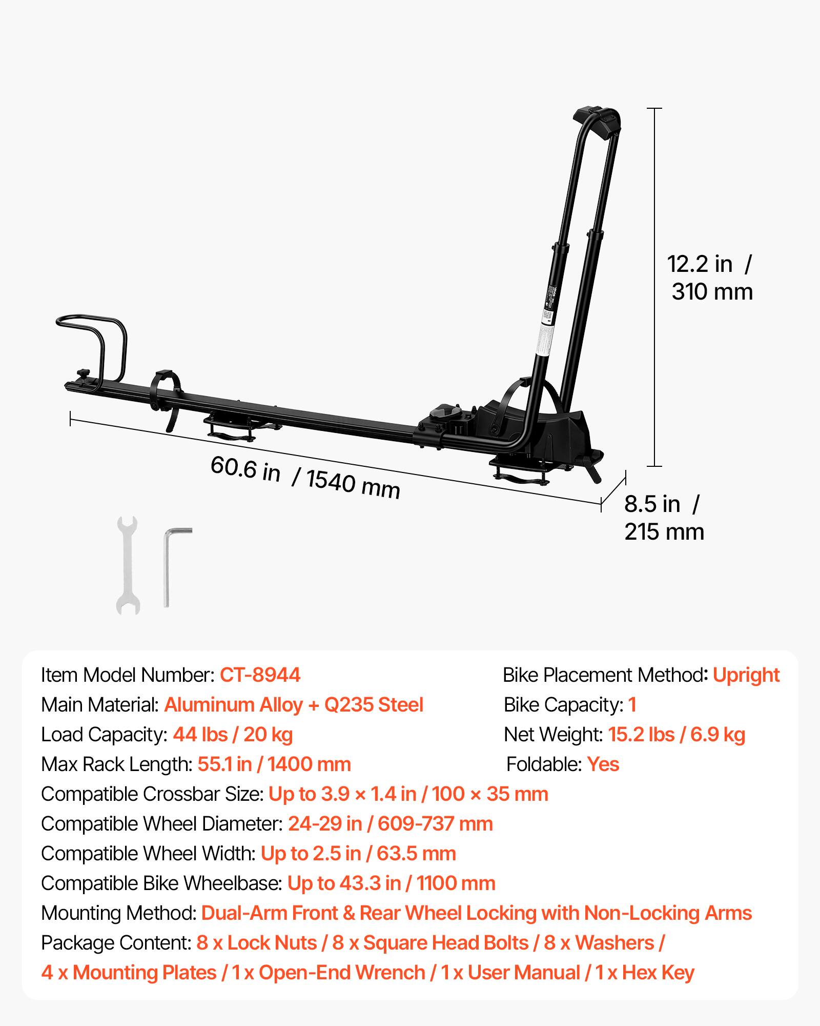 12.2 in / 310 mm  
60.6 in / 1540 mm  
8.5 in / 215 mm  

Item Model Number: CT-8944  
Bike Placement Method: Upright  
Main Material: Aluminum Alloy + Q235 Steel  
Bike Capacity: 1  
Load Capacity: 44 lbs / 20 kg  
Net Weight: 15.2 lbs / 6.9 kg  
Max Rack Length: 55.1 in / 1400 mm  
Foldable: Yes  
Compatible Crossbar Size: Up to 3.9 x 1.4 in / 100 x 35 mm  
Compatible Wheel Diameter: 24-29 in / 609-737 mm  
Compatible Wheel Width: Up to 2.5 in / 63.5 mm  
Compatible Bike Wheelbase: Up to 43.3 in / 1100 mm  
Mounting Method: Dual-Arm Front & Rear Wheel Locking with Non-Locking Arms  
Package Content: 8 x Lock Nuts / 8 x Square Head Bolts / 8